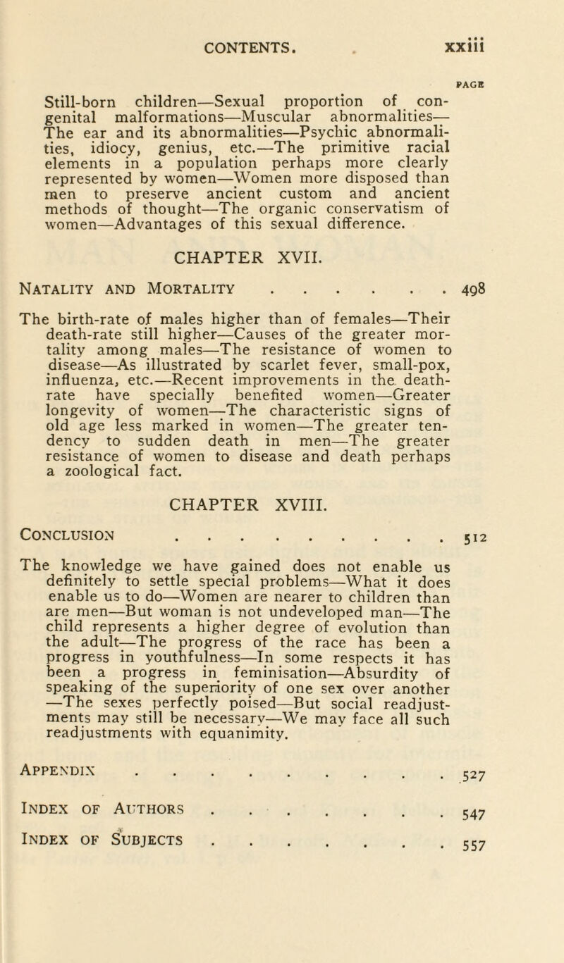 Still-born children—Sexual proportion of con¬ genital malformations—Muscular abnormalities— The ear and its abnormalities—Psychic abnormali¬ ties, idiocy, genius, etc.—The primitive racial elements in a population perhaps more clearly represented by women—Women more disposed than men to preserve ancient custom and ancient methods of thought—The organic conservatism of women—Advantages of this sexual difference. CHAPTER XVII. Natality and Mortality. The birth-rate of males higher than of females—Their death-rate still higher—Causes of the greater mor¬ tality among males—The resistance of women to disease—As illustrated by scarlet fever, small-pox, influenza, etc.—Recent improvements in the death- rate have specially benefited women—Greater longevity of women—The characteristic signs of old age less marked in women—The greater ten¬ dency to sudden death in men—The greater resistance of women to disease and death perhaps a zoological fact. CHAPTER XVIII. Conclusion . The knowledge we have gained does not enable us definitely to settle special problems—What it does enable us to do—Women are nearer to children than are men—But woman is not undeveloped man—The child represents a higher degree of evolution than the adult—The progress of the race has been a progress in youthfulness—In some respects it has been a progress in feminisation—Absurdity of speaking of the superiority of one sex over another —The sexes perfectly poised—But social readjust¬ ments may still be necessary—We may face all such readjustments with equanimity. Appendix. Index of Authors. Index of Subjects. PAGE 498 512 527 547 557