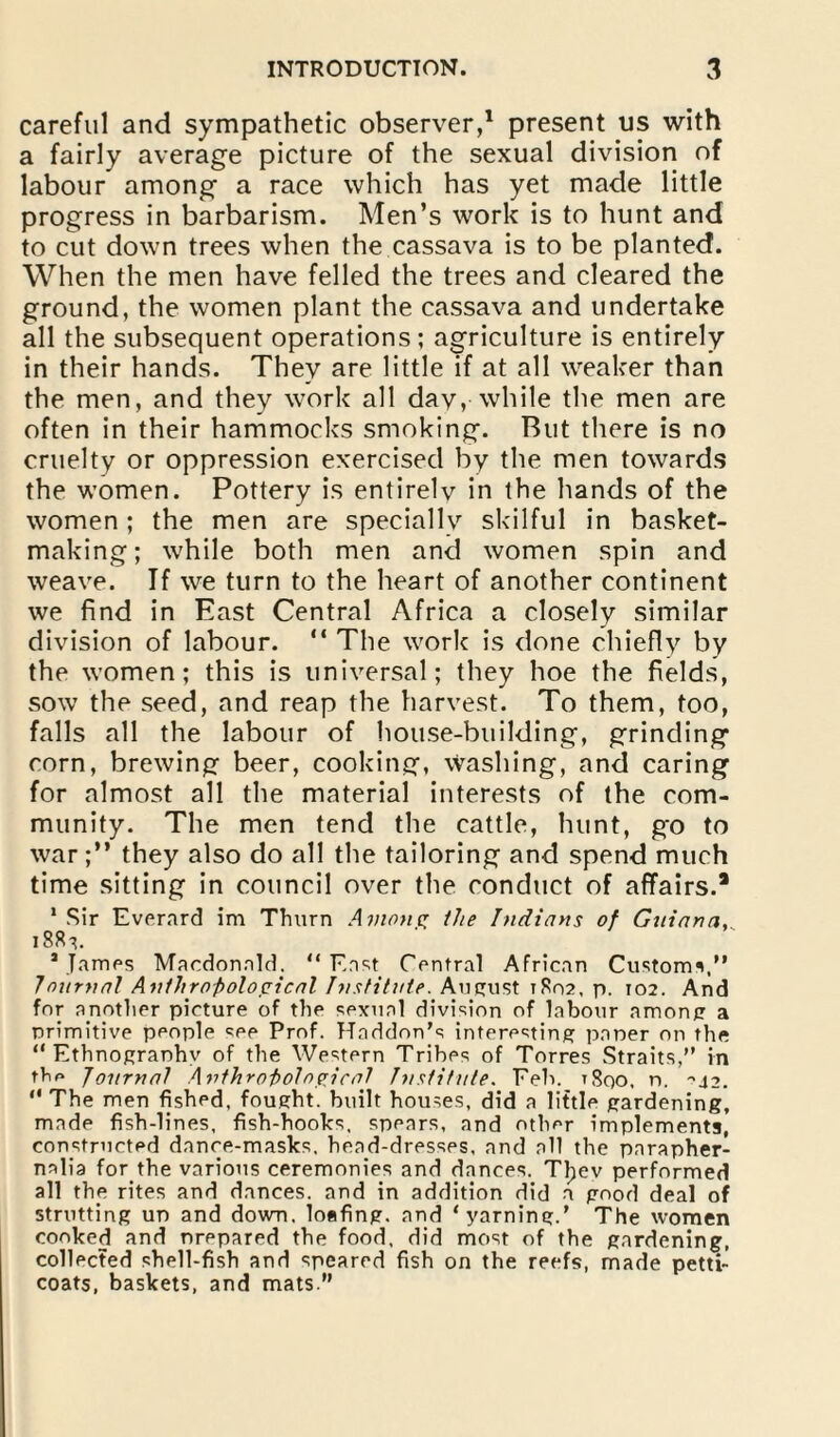 careful and sympathetic observer,1 present us with a fairly average picture of the sexual division of labour among a race which has yet made little progress in barbarism. Men’s work is to hunt and to cut down trees when the cassava is to be planted. When the men have felled the trees and cleared the ground, the women plant the cassava and undertake all the subsequent operations; agriculture is entirely in their hands. They are little if at all weaker than the men, and they work all day,-while the men are often in their hammocks smoking. But there is no cruelty or oppression exercised by the men towards the women. Pottery is entirelv in the hands of the women; the men are specially skilful in basket¬ making; while both men and women spin and weave. If we turn to the heart of another continent we find in East Central Africa a closely similar division of labour. “ The work is done chiefly by the women; this is universal; they hoe the fields, sow the seed, and reap the harvest. To them, too, falls all the labour of house-building, grinding corn, brewing beer, cooking, washing, and caring for almost all the material interests of the com¬ munity. The men tend the cattle, hunt, go to war;” they also do all the tailoring and spend much time sitting in council over the conduct of affairs.9 1 Sir Everard im Thurn Among the Indians of Guiana, 1882. * James Macdonald. “East Central African Custom*,” Journal Anthropological Institute. August 1802, p. 102. And for another picture of the sexual division of labour among a nrimitive people see Prof. Haddon's interesting paper on the “Ethnography of the Western Tribes of Torres Straits,” in rhr* Journal Anthropological Institute. Feb. tSqo, p. '•42. “ The men fished, fought, built houses, did a little gardening, made fish-lines, fish-hooks, spears, and other implements, constructed dance-masks, head-dresses, and all the parapher¬ nalia for the various ceremonies and dances. Tl;ev performed all the rites and dances, and in addition did a good deal of strutting up and down, loafing, and ‘yarning.' The women cooked and nrepared the food, did most of the gardening, collected shell-fish and speared fish on the reefs, made petti¬ coats, baskets, and mats.”