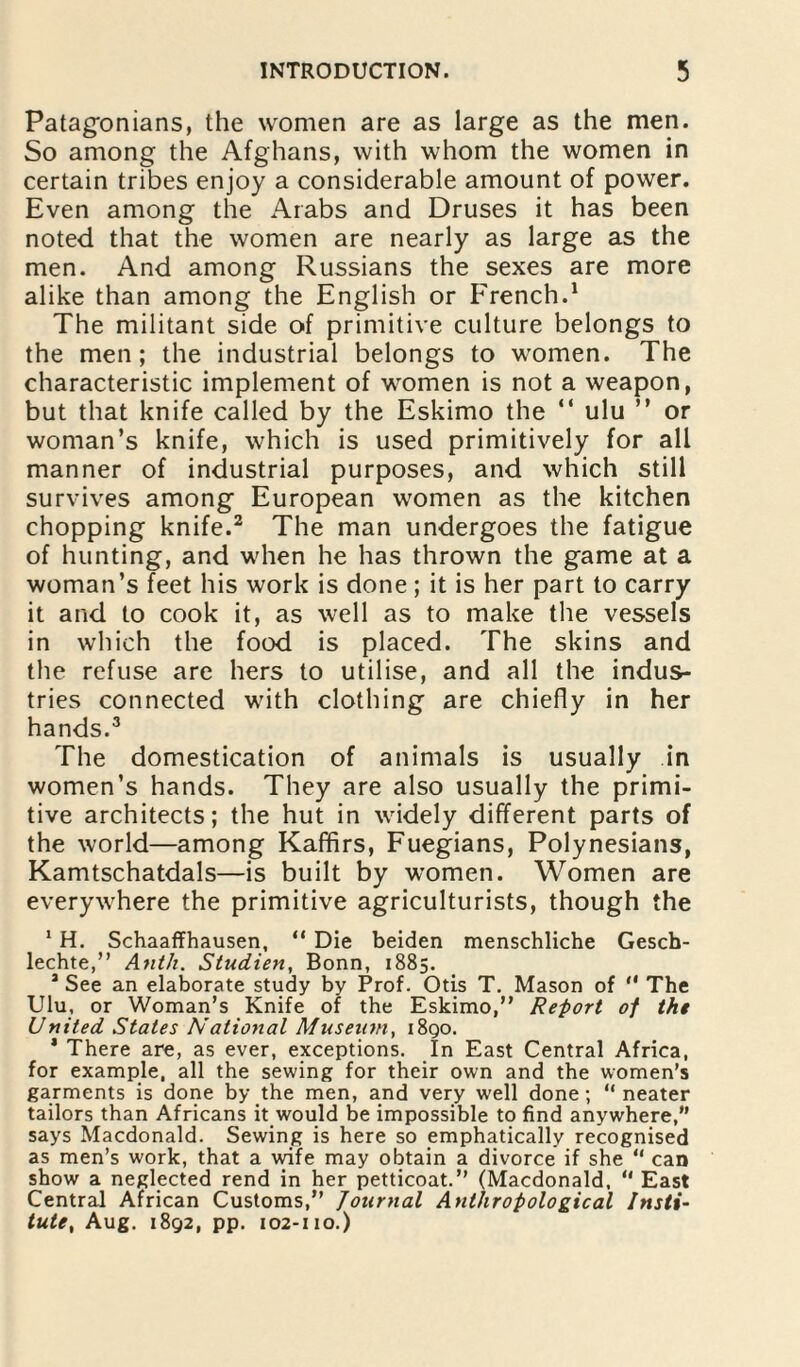 Patagonians, the women are as large as the men. So among the Afghans, with whom the women in certain tribes enjoy a considerable amount of power. Even among the Arabs and Druses it has been noted that the women are nearly as large as the men. And among Russians the sexes are more alike than among the English or French.1 The militant side of primitive culture belongs to the men; the industrial belongs to women. The characteristic implement of women is not a weapon, but that knife called by the Eskimo the “ ulu ” or woman’s knife, which is used primitively for all manner of industrial purposes, and which still survives among European women as the kitchen chopping knife.2 The man undergoes the fatigue of hunting, and when he has thrown the game at a woman’s feet his work is done; it is her part to carry it and to cook it, as well as to make the vessels in which the food is placed. The skins and the refuse are hers to utilise, and all the indus¬ tries connected with clothing are chiefly in her hands.3 The domestication of animals is usually in women’s hands. They are also usually the primi¬ tive architects; the hut in widely different parts of the world—among Kaffirs, Fuegians, Polynesians, Kamtschatdals—is built by women. Women are everywhere the primitive agriculturists, though the 1H. Schaaffhausen, “ Die beiden menschliche Gesch- lechte,” Anth. StucLien, Bonn, 1885. 3 See an elaborate study by Prof. Otis T. Mason of '* The Ulu, or Woman’s Knife of the Eskimo,” Report of the United States National Museum, 1890. * There are, as ever, exceptions. In East Central Africa, for example, all the sewing for their own and the women’s garments is done by the men, and very well done; “neater tailors than Africans it would be impossible to find anywhere,” says Macdonald. Sewing is here so emphatically recognised as men’s work, that a wife may obtain a divorce if she “ can show a neglected rend in her petticoat.” (Macdonald, “ East Central African Customs,” Journal Anthropological Insti¬ tute, Aug. 1892, pp. 102-110.)