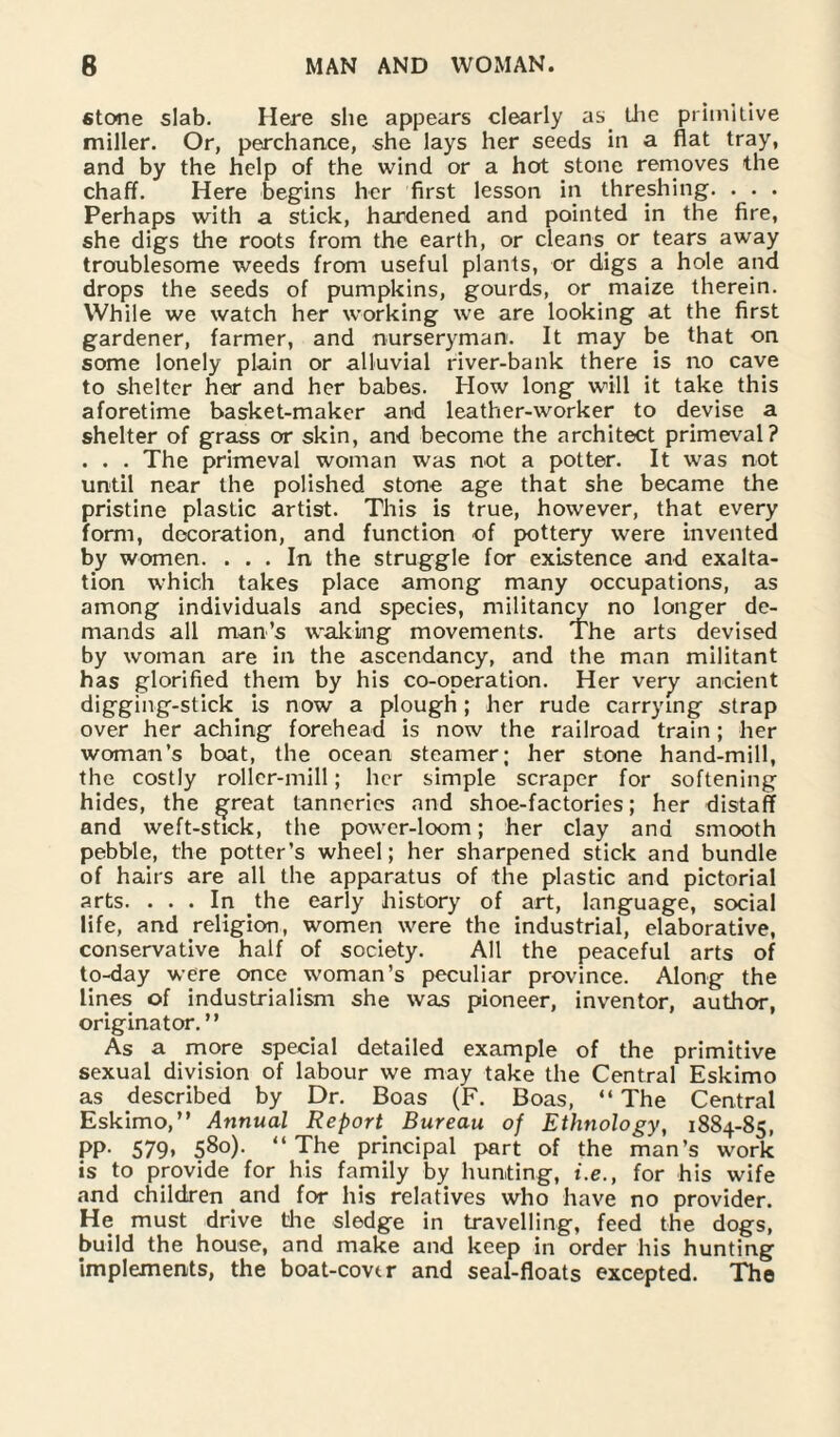 stone slab. Here she appears clearly as. the primitive miller. Or, perchance, she lays her seeds in a flat tray, and by the help of the wind or a hot stone removes the chaff. Here begins her first lesson in threshing. . . . Perhaps with a stick, hardened and pointed in the fire, she digs the roots from the earth, or cleans or tears away troublesome weeds from useful plants, or digs a hole and drops the seeds of pumpkins, gourds, or maize therein. While we watch her working we are looking at the first gardener, farmer, and nurseryman. It may be that on some lonely plain or alluvial river-bank there is no cave to shelter her and her babes. How long will it take this aforetime basket-maker and leather-worker to devise a shelter of grass or skin, and become the architect primeval? . . . The primeval woman was not a potter. It was not until near the polished stone age that she became the pristine plastic artist. This is true, however, that every form, decoration, and function of pottery were invented by women. ... In the struggle for existence and exalta¬ tion which takes place among many occupations, as among individuals and species, militancy no longer de¬ mands all man’s waking movements. The arts devised by woman are in the ascendancy, and the man militant has glorified them by his co-operation. Her very ancient digging-stick is now a plough; her rude carrying strap over her aching forehead is now the railroad train; her woman’s boat, the ocean steamer; her stone hand-mill, the costly roller-mill; her simple scraper for softening hides, the ^reat tanneries and shoe-factories; her distaff and weft-stick, the power-loom; her clay and smooth pebble, the potter’s wheel; her sharpened stick and bundle of hairs are all the apparatus of the plastic and pictorial arts. ... In the early history of art, language, social life, and religion, women were the industrial, elaborative, conservative half of society. All the peaceful arts of to-day were once woman’s peculiar province. Along the lines of industrialism she was pioneer, inventor, author, originator. ” As a more special detailed example of the primitive sexual division of labour we may take the Central Eskimo as described by Dr. Boas (F. Boas, “ The Central Eskimo,” Annual Report Bureau of Ethnology, 1884-85, PP- 579* 580). “The principal part of the man’s work is to provide for his family by hunting, i.e., for his wife and children and for his relatives who have no provider. He must drive the sledge in travelling, feed the dogs, build the house, and make and keep in order his hunting implements, the boat-cover and seal-floats excepted. The