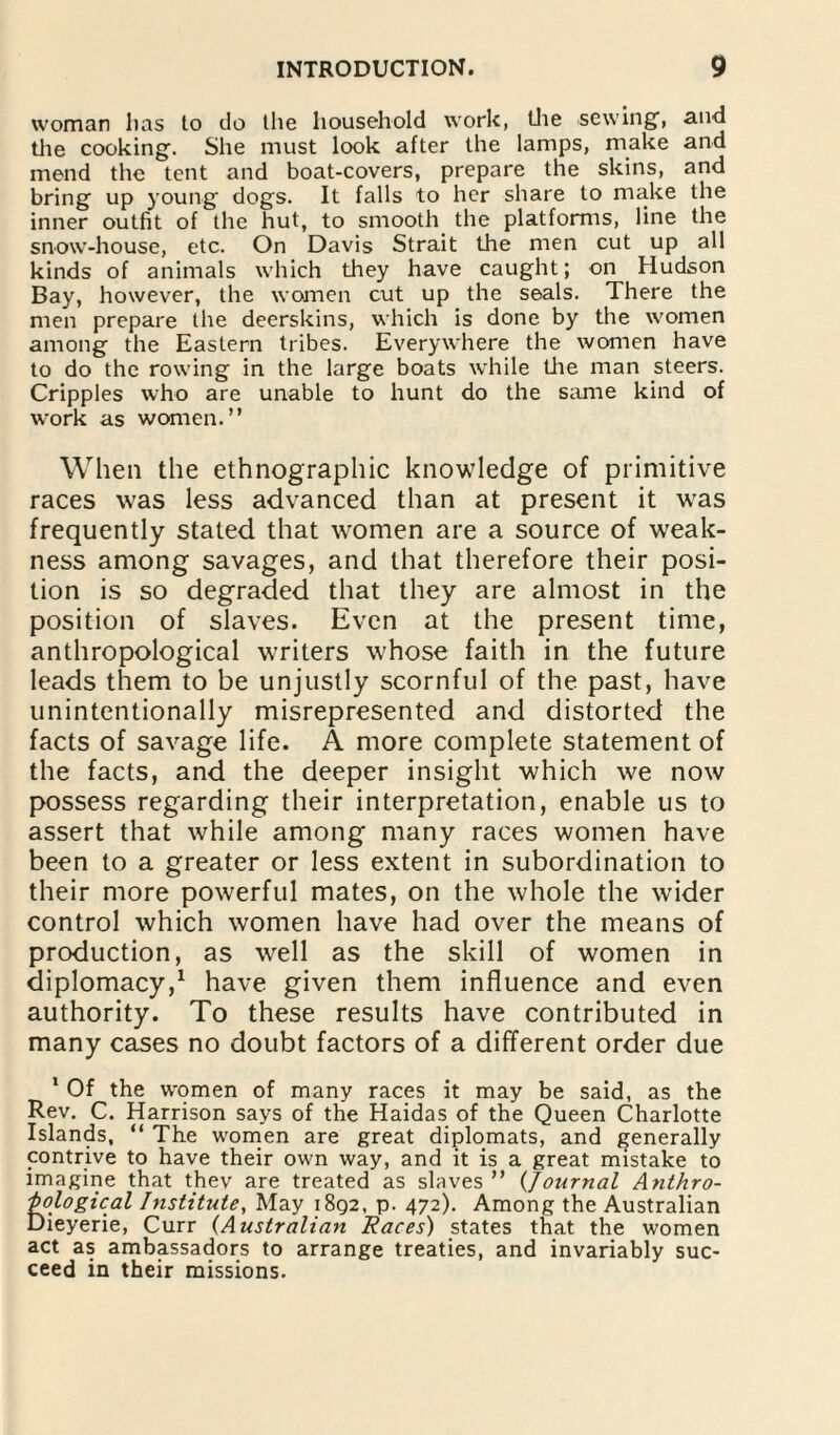 woman lias to do the household work, the sewing, and the cooking. She must look after the lamps, make and mend the tent and boat-covers, prepare the skins, and bring up young dogs. It falls to her share to make the inner outfit of the hut, to smooth the platforms, line the snow-house, etc. On Davis Strait the men cut up all kinds of animals which they have caught; on Hudson Bay, however, the women cut up the seals. There the men prepare the deerskins, which is done by the women among the Eastern tribes. Everywhere the women have to do the rowing in the large boats while the man steers. Cripples who are unable to hunt do the same kind of work as women.” When the ethnographic knowledge of primitive races was less advanced than at present it was frequently stated that women are a source of weak¬ ness among savages, and that therefore their posi¬ tion is so degraded that they are almost in the position of slaves. Even at the present time, anthropological writers whose faith in the future leads them to be unjustly scornful of the past, have unintentionally misrepresented and distorted the facts of savage life. A more complete statement of the facts, and the deeper insight which we now possess regarding their interpretation, enable us to assert that while among many races women have been to a greater or less extent in subordination to their more powerful mates, on the whole the wider control which women have had over the means of production, as well as the skill of women in diplomacy,1 have given them influence and even authority. To these results have contributed in many cases no doubt factors of a different order due * Of the women of many races it may be said, as the Rev. C. Harrison says of the Haidas of the Queen Charlotte Islands, “ The women are great diplomats, and generally contrive to have their own way, and it is a great mistake to imagine that thev are treated as slaves ” (,Journal Anthro¬ pological Institute, May 1892, p. 472). Among the Australian Dieyerie, Curr (Australian Races) states that the women act as ambassadors to arrange treaties, and invariably suc¬ ceed in their missions.