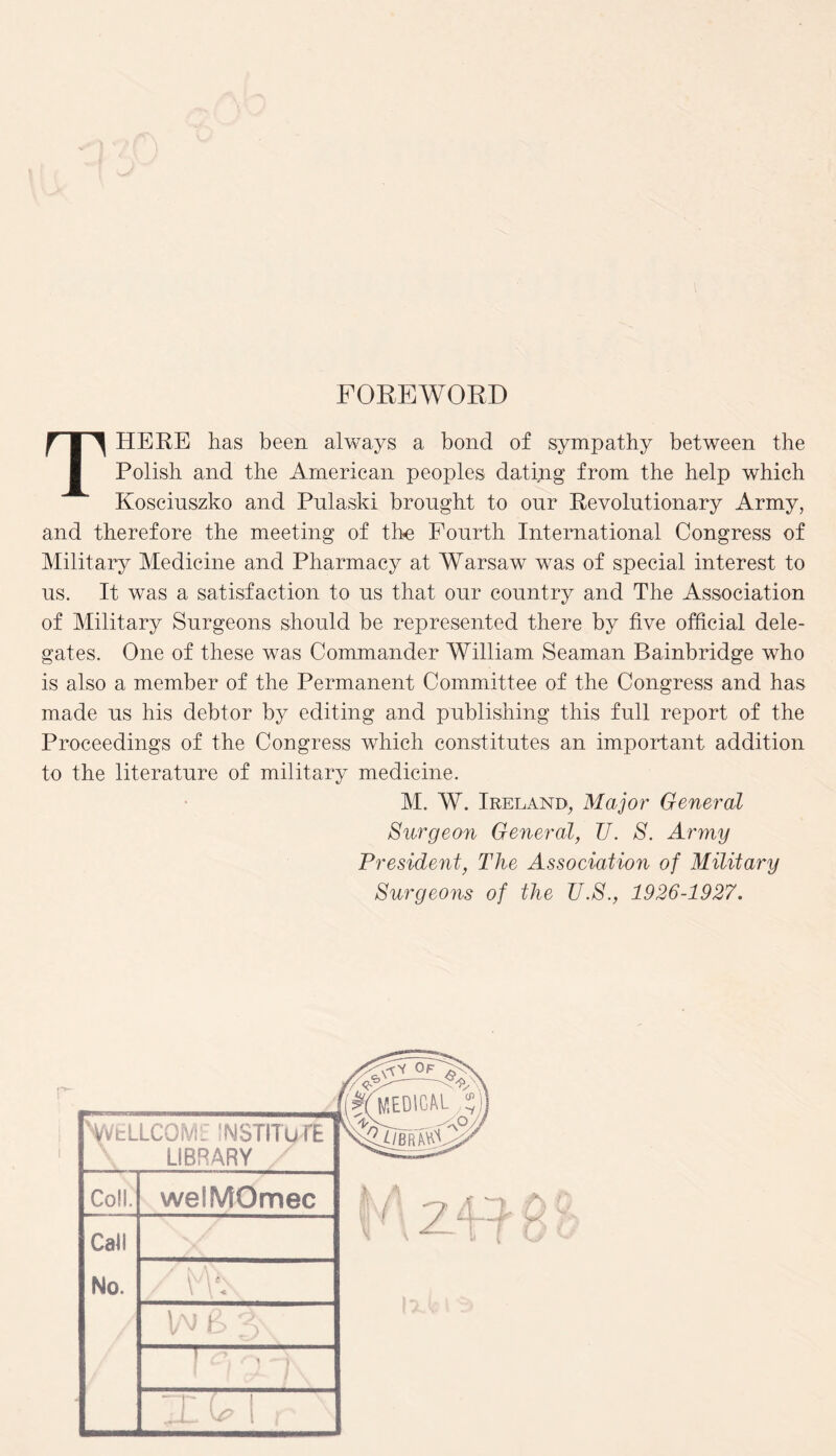 FOREWORD THERE has been always a bond of sympathy between the Polish and the American peoples dating from the help which Kosciuszko and Pulaski brought to onr Revolutionary Army, and therefore the meeting of the Fourth International Congress of Military Medicine and Pharmacy at Warsaw was of special interest to us. It was a satisfaction to us that our country and The Association of Military Surgeons should be represented there by five official dele¬ gates. One of these was Commander William Seaman Bainbridge who is also a member of the Permanent Committee of the Congress and has made us his debtor by editing and publishing this full report of the Proceedings of the Congress which constitutes an important addition to the literature of military medicine. M. W. Ireland, Major General Surgeon General, 77. S. Army President, The Association of Military Surgeons of the TJ.S., 1926-1927. N/VELLCOME INSTITUTE LIBRARY Co!!. weSMOmec Cali 1 A 3?\ / \ \ \ ^