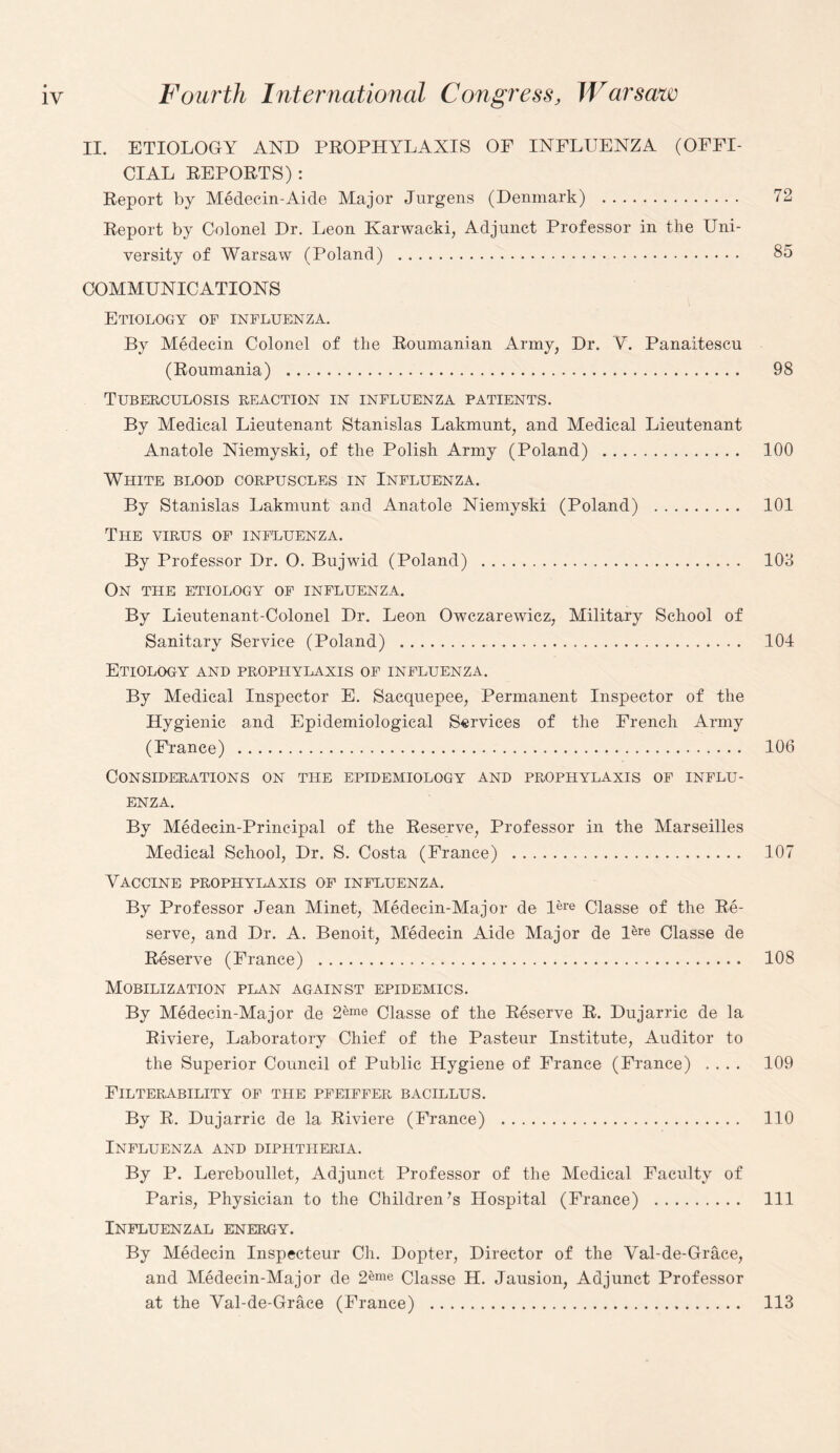 II. ETIOLOGY AND PROPHYLAXIS OF INFLUENZA (OFFI¬ CIAL REPORTS) : Report by Medecin-Aide Major Jurgens (Denmark) . 72 Report by Colonel Dr. Leon Karwacki, Adjunct Professor in the Uni¬ versity of Warsaw (Poland) . 85 COMMUNICATIONS Etiology of influenza. By Medecin Colonel of the Roumanian Army, Dr. V. Panaitescu (Roumania) . 98 Tuberculosis reaction in influenza patients. By Medical Lieutenant Stanislas Lakmunt, and Medical Lieutenant Anatole Niemyski, of the Polish Army (Poland) . 100 White blood corpuscles in Influenza. By Stanislas Lakmunt and Anatole Niemyski (Poland) . 101 The virus of influenza. By Professor Dr. O. Bujwid (Poland) . 103 On THE ETIOLOGY OF INFLUENZA. By Lieutenant-Colonel Dr. Leon Owczarewicz, Military School of Sanitary Service (Poland) . 104 Etiology and prophylaxis of influenza. By Medical Inspector E. Sacquepee, Permanent Inspector of the Hygienic and Epidemiological Services of the French Army (France) . 106 Considerations on the epidemiology and prophylaxis of influ¬ enza. By Medecin-Principal of the Reserve, Professor in the Marseilles Medical School, Dr. S. Costa (France) . 107 Vaccine prophylaxis of influenza. By Professor Jean Minet, Medecin-Major de l'e™ Classe of the Re¬ serve, and Dr. A. Benoit, Medecin Aide Major de Ure Classe de Reserve (France) . 108 Mobilization plan against epidemics. By Medecin-Major de 2eme Classe of the Reserve R. Dujarric de la Riviere, Laboratory Chief of the Pasteur Institute, Auditor to the Superior Council of Public Hygiene of France (France) .... 109 FiLTERABILITY OF THE PFEIFFER BACILLUS. By R. Dujarric de la Riviere (France) . 110 Influenza and diphtheria. By P. Lereboullet, Adjunct Professor of the Medical Faculty of Paris, Physician to the Children’s Hospital (France) . Ill Influenzal energy. By Medecin Inspecteur Ch. Dopter, Director of the Val-de-Grace, and Medecin-Major de 2«ne Classe H. Jausion, Adjunct Professor at the Val-de-Grace (France) . 113