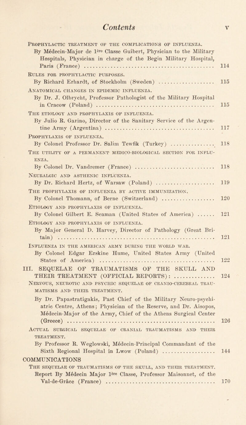 Prophylactic treatment oe the complications of influenza. By Medecin-Major de l6re Classe Guibert, Physician to the Military Hospitals, Physician in charge of the Begin Military Hospital, Paris (France) . 114 Rules for prophylactic purposes. By Richard Erhardt, of Stockholm (Sweden) . 115 Anatomical changes in epidemic influenza. By Dr. J. Olbrycht, Professor Pathologist of the Military Hospital in Cracow (Poland) . 115 The etiology and prophylaxis of influenza. By Julio R. Garino, Director of the Sanitary Service of the Argen¬ tine Army (Argentina) . 117 Prophylaxis of influenza. By Colonel Professor Dr. Salim Tewfik (Turkey) . 118 The utility of a permanent medico-biological section for influ¬ enza. By Colonel Dr. Yandremer (France) . 118 Neuralgic and asthenic influenza. By Dr. Richard Hertz, of Warsaw (Poland) . 119 The prophylaxis of influenza by active immunization. By Colonel Thomann, of Berne (Switzerland) . 120 Etiology and prophylaxis of influenza. By Colonel Gilbert E. Seaman (United States of America) . 121 Etiology and prophylaxis of influenza. By Major General D. Harvey, Director of Pathology (Great Bri¬ tain) . 121 Influenza in the American army during the world war. By Colonel Edgar Erskine Hume, United States Army (United States of America) . 122 III. SEQUELAE OF TRAUMATISMS OF THE SKULL AND THEIR TREATMENT (OFFICIAL REPORTS) : . 124 Nervous, neurotic and psychic sequelae of cranio-cerebral trau¬ matisms AND THEIR TREATMENT. By Dr. Papastratigakis, Past Chief of the Military Neuro-psychi¬ atric Centre, Athens; Physician of the Reserve, and Dr. Aisopos, Medecin-Major of the Army, Chief of the Athens Surgical Center (Greece) . 126 Actual surgical sequelae of cranial traumatisms and their TREATMENT. By Professor R. Weglowski, Medecin-Principal Commandant of the Sixth Regional Hospital in Lwow (Poland) . 144 COMMUNICATIONS The sequelae of traumatisms of the skull, and their treatment. Report By Medecin Major Dre Classe, Professor Maisonnet, of the Val-de-Grace (France) . 170