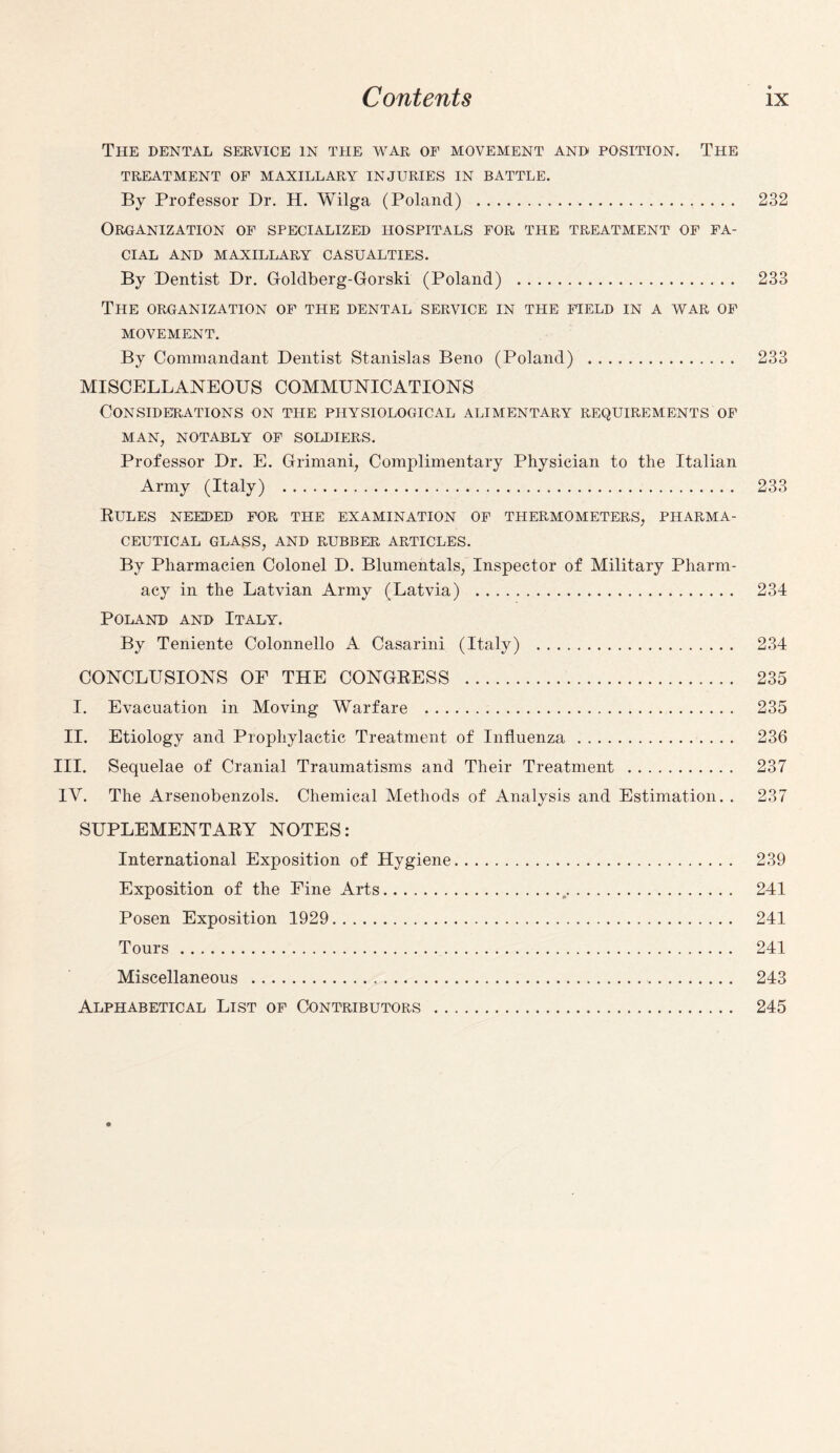 The dental service in the war of movement and position. The TREATMENT OF MAXILLARY INJURIES IN BATTLE. By Professor Dr. H. Wilga (Poland) . 232 Organization of specialized hospitals for the treatment of fa¬ cial AND MAXILLARY CASUALTIES. By Dentist Dr. Goldberg-Gorski (Poland) . 233 The organization of the dental service in the field in a war of MOVEMENT. By Commandant Dentist Stanislas Beno (Poland) . 233 MISCELLANEOUS COMMUNICATIONS Considerations on the physiological alimentary requirements of MAN, NOTABLY OF SOLDIERS. Professor Dr. E. Grimani, Complimentary Physician to the Italian Army (Italy) . 233 Rules needed for the examination of thermometers, pharma¬ ceutical GLASS, AND RUBBER ARTICLES. By Pharmacien Colonel D. Blumentals, Inspector of Military Pharm¬ acy in the Latvian Army (Latvia) . 234 Poland and Italy. By Teniente Colonnello A Casarini (Italy) . 234 CONCLUSIONS OF THE CONGRESS . 235 I. Evacuation in Moving Warfare . 235 II. Etiology and Prophylactic Treatment of Influenza. 236 III. Sequelae of Cranial Traumatisms and Their Treatment . 237 IV. The Arsenobenzols. Chemical Methods of Analysis and Estimation. . 237 SUPLEMENTARY NOTES: International Exposition of Hygiene. 239 Exposition of the Fine Arts. 241 Posen Exposition 1929. 241 Tours. 241 Miscellaneous . 243 Alphabetical List of Contributors . 245