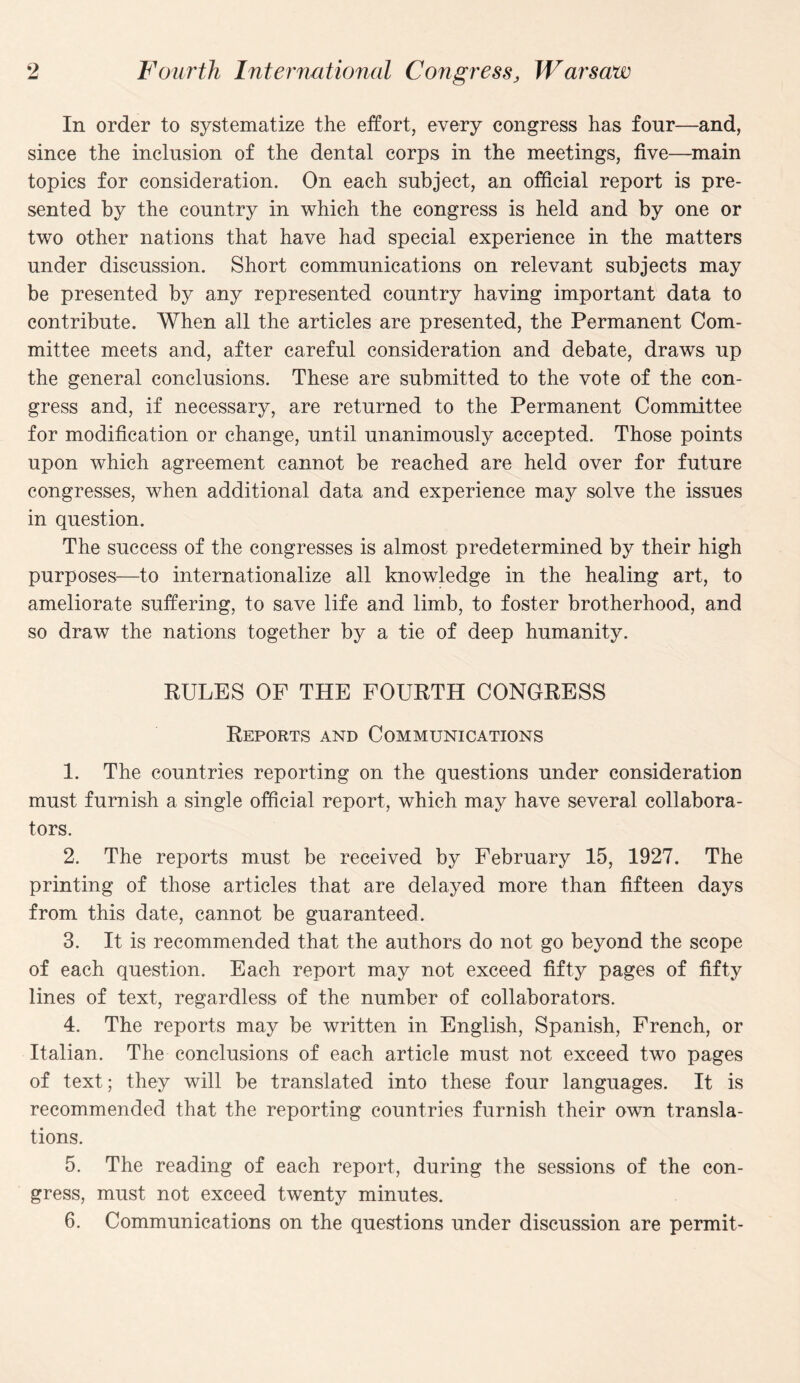 In order to systematize the effort, every congress has four—and, since the inclusion of the dental corps in the meetings, five—main topics for consideration. On each subject, an official report is pre¬ sented by the country in which the congress is held and by one or two other nations that have had special experience in the matters under discussion. Short communications on relevant subjects may be presented by any represented country having important data to contribute. When all the articles are presented, the Permanent Com¬ mittee meets and, after careful consideration and debate, draws up the general conclusions. These are submitted to the vote of the con¬ gress and, if necessary, are returned to the Permanent Committee for modification or change, until unanimously accepted. Those points upon which agreement cannot be reached are held over for future congresses, when additional data and experience may solve the issues in question. The success of the congresses is almost predetermined by their high purposes—to internationalize all knowledge in the healing art, to ameliorate suffering, to save life and limb, to foster brotherhood, and so draw the nations together by a tie of deep humanity. RULES OF THE FOURTH CONGRESS Reports and Communications 1. The countries reporting on the questions under consideration must furnish a single official report, which may have several collabora¬ tors. 2. The reports must be received by February 15, 1927. The printing of those articles that are delayed more than fifteen days from this date, cannot be guaranteed. 3. It is recommended that the authors do not go beyond the scope of each question. Each report may not exceed fifty pages of fifty lines of text, regardless of the number of collaborators. 4. The reports may be written in English, Spanish, French, or Italian. The conclusions of each article must not exceed two pages of text; they will be translated into these four languages. It is recommended that the reporting countries furnish their owm transla¬ tions. 5. The reading of each report, during the sessions of the con¬ gress, must not exceed twenty minutes. 6. Communications on the questions under discussion are permit-