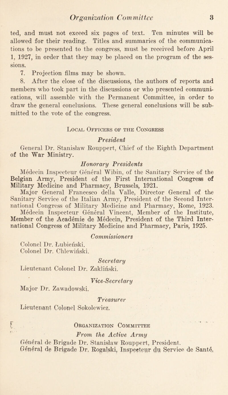 ted, and must not exceed six pages of text. Ten minutes will be allowed for their reading. Titles and summaries of the communica¬ tions to be presented to the congress, must be received before April 1, 1927, in order that they may be placed on the program of the ses¬ sions. 7. Projection films may be shown. 8. After the close of the discussions, the authors of reports and members who took part in the discussions or who presented communi¬ cations, will assemble with the Permanent Committee, in order to draw the general conclusions. These general conclusions will be sub¬ mitted to the vote of the congress. Local Officers of the Congress President General Dr. Stanislaw Rouppert, Chief of the Eighth Department of the War Ministry. Honorary Presidents Medecin Inspecteur General Wibin, of the Sanitary Service of the Belgian Army, President of the First International Congress of Military Medicine and Pharmacy, Brussels, 1921. Major General Francesco della Yalle, Director General of the Sanitary Service of the Italian Army, President of the Second Inter¬ national Congress of Military Medicine and Pharmacy, Rome, 1923. Medecin Inspecteur General Vincent, Member of the Institute, Member of the Academie de Medecin, President of the Third Inter¬ national Congress of Military Medicine and Pharmacy, Paris, 1925. Commissioners Colonel Dr. Lubienski. Colonel Dr. Chlewinski. Secretary Lieutenant Colonel Dr. Zaklinski. Vice-Secretary Major Dr. Zawadowski. Treasurer Lieutenant Colonel Sokolewicz. f Organization Committee From the Active Army G6n6ral de Brigade Dr. Stanislaw Rouppert, President, General de Brigade Dr. Rogalski, Inspeetenr (lu Service de Sante,