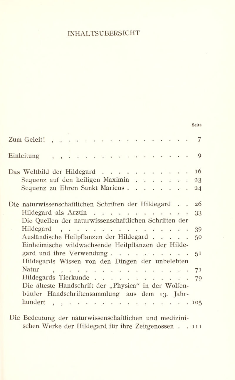 INHALTSÜBERSICHT Seite Zum Geleit! 7 Einleitung , ,.9 Das Weltbild der Hildegard.16 Sequenz auf den heiligen Maximin.23 Sequenz zu Ehren Sankt Mariens.24 Die naturwissenschaftlichen Schriften der Hildegard . . 26 Hildegard als Ärztin.33 Die Quellen der naturwissenschaftlichen Schriften der Hildegard ,.39 Ausländische Heilpflanzen der Hildegard.50 Einheimische wildwachsende Heilpflanzen der Hilde¬ gard und ihre Verwendung.51 Hildegards Wissen von den Dingen der unbelebten Natur , ,.71 Hildegards Tierkunde.79 Die älteste Handschrift der „Physica“ in der Wolfen- büttler Handschriftensammlung aus dem 13. Jahr¬ hundert , ,.105 Die Bedeutung der naturwissenschaftlichen und medizini¬ schen Werke der Hildegard für ihre Zeitgenossen . .111