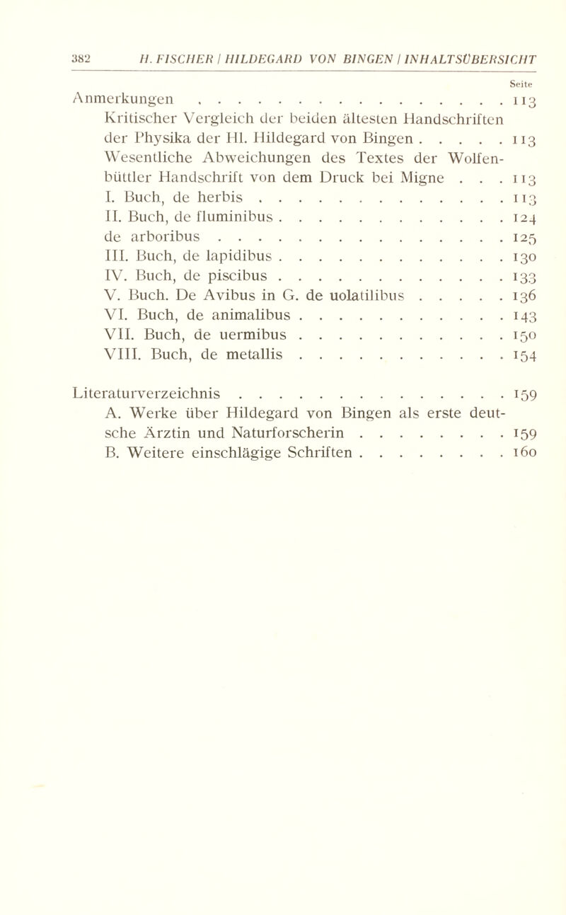 Seite Anmerkungen.113 Kritischer Vergleich der beiden ältesten Handschriften der Physika der Hl. Hildegard von Bingen.113 Wesentliche Abweichungen des Textes der Wolfen- büttler Handschrift von dem Druck bei Migne . . .113 I. Buch, de herbis.113 II. Buch, de fluminibus.124 de arboribus.125 III. Buch, de lapidibus.130 IV. Buch, de piscibus.133 V. Buch. De Avibus in G. de uolatilibus.136 VI. Buch, de animalibus.143 VII. Buch, de uermibus.150 VIII. Buch, de metallis.154 Literaturverzeichnis.159 A. Werke über Hildegard von Bingen als erste deut¬ sche Ärztin und Naturforscherin.159 B. Weitere einschlägige Schriften.160