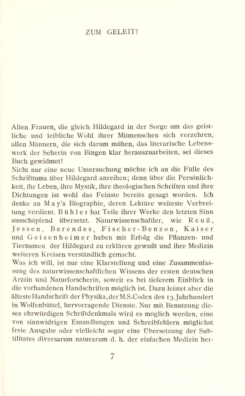 ZUM GELEIT! Allen Frauen, die gleich Hildegard in der Sorge um das geist¬ liche und leibliche Wohl ihrer Mitmenschen sich verzehren, allen Männern, die sich darum mühen, das literarische Lebens¬ werk der Seherin von Bingen klar herauszuarbeiten, sei dieses Buch gewidmet! Nicht nur eine neue Untersuchung möchte ich an die Fülle des Schrifttums über Hildegard anreihen; denn über die Persönlich¬ keit, ihr Leben, ihre Mystik, ihre theologischen Schriften und ihre Dichtungen ist wohl das Feinste bereits gesagt worden. Ich denke an May’s Biographie, deren Lektüre weiteste Verbrei¬ tung verdient. B ü h 1 e r hat Teile ihrer Werke den letzten Sinn ausschöpfend übersetzt. Naturwissenschaftler, wie R e u ß , Jessen, Berendes, F i s c h e r - B e n z o n , Kaiser und Geisenheimer haben mit Erfolg die Pflanzen- und Tiernamen der Hildegard zu erklären gewußt und ihre Medizin weiteren Kreisen verständlich gemacht. Was ich will, ist nur eine Klarstellung und eine Zusammenfas¬ sung des naturwissenschaftlichen Wissens der ersten deutschen Ärztin und Naturforscherin, soweit es bei tieferem Einblick in die vorhandenen Handschriften möglich ist. Dazu leistet aber die älteste Handschrift der Physika, der M.S.Codex des 13. Jahrhundert in Wolfenbüttel, hervorragende Dienste. Nur mit Benutzung die¬ ses ehrwürdigen Schriftdenkmals wird es möglich werden, eine von sinnwidrigen Entstellungen und Schreibfehlern möglichst freie Ausgabe oder vielleicht sogar eine Übersetzung der Sub- tilitates diversarum naturarum d. h. der einfachen Medizin her-