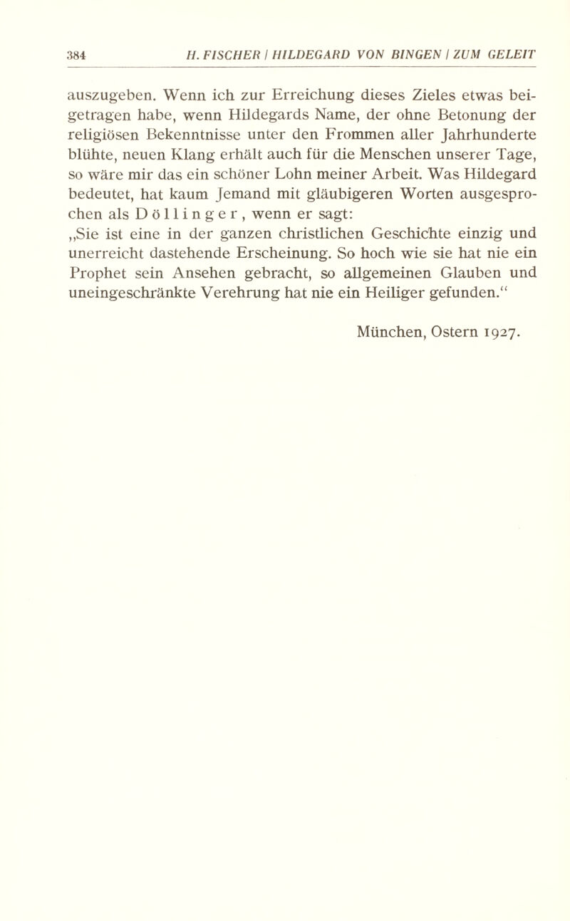 auszugeben. Wenn ich zur Erreichung dieses Zieles etwas bei¬ getragen habe, wenn Hildegards Name, der ohne Betonung der religiösen Bekenntnisse unter den Frommen aller Jahrhunderte blühte, neuen Klang erhält auch für die Menschen unserer Tage, so wäre mir das ein schöner Lohn meiner Arbeit. Was Hildegard bedeutet, hat kaum jemand mit gläubigeren Worten ausgespro¬ chen als Döllinger, wenn er sagt: ,,Sie ist eine in der ganzen christlichen Geschichte einzig und unerreicht dastehende Erscheinung. So hoch wie sie hat nie ein Prophet sein Ansehen gebracht, so allgemeinen Glauben und uneingeschränkte Verehrung hat nie ein Heiliger gefunden.“ München, Ostern 1927.