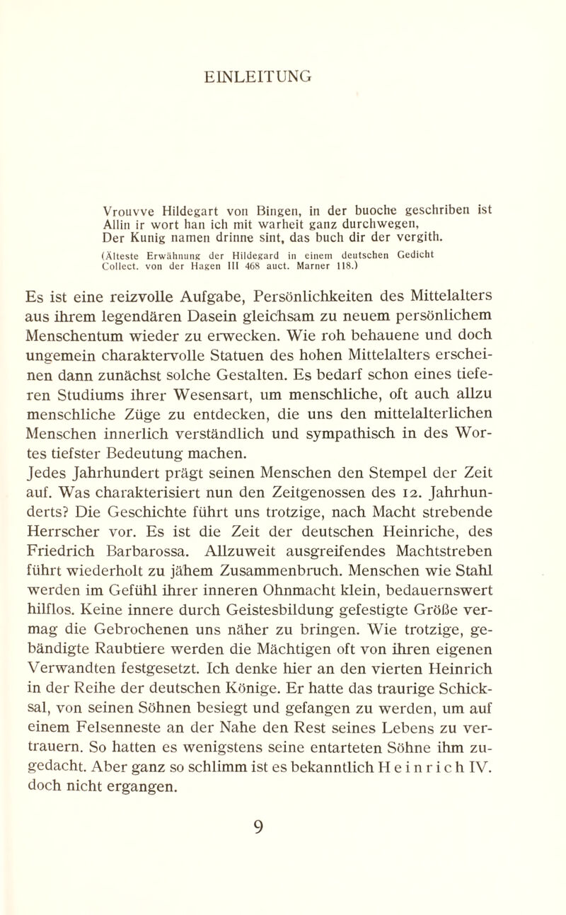 EINLEITUNG Vrouvve Hildegart von Bingen, in der buoche geschriben ist Allin ir wort han ich mit warheit ganz durchwegen, Der Kunig narnen drinne sint, das buch dir der vergith. (Älteste Erwähnung der Hildegard in einem deutschen Gedicht Collect, von der Hagen III 468 auct. Marner 118.) Es ist eine reizvolle Aufgabe, Persönlichkeiten des Mittelalters aus ihrem legendären Dasein gleichsam zu neuem persönlichem Menschentum wieder zu erwecken. Wie roh behauene und doch ungemein charaktervolle Statuen des hohen Mittelalters erschei¬ nen dann zunächst solche Gestalten. Es bedarf schon eines tiefe¬ ren Studiums ihrer Wesensart, um menschliche, oft auch allzu menschliche Züge zu entdecken, die uns den mittelalterlichen Menschen innerlich verständlich und sympathisch in des Wor¬ tes tiefster Bedeutung machen. Jedes Jahrhundert prägt seinen Menschen den Stempel der Zeit auf. Was charakterisiert nun den Zeitgenossen des 12. Jahrhun¬ derts? Die Geschichte führt uns trotzige, nach Macht strebende Herrscher vor. Es ist die Zeit der deutschen Heinriche, des Friedrich Barbarossa. Allzuweit ausgreifendes Machtstreben führt wiederholt zu jähem Zusammenbruch. Menschen wie Stahl werden im Gefühl ihrer inneren Ohnmacht klein, bedauernswert hilflos. Keine innere durch Geistesbildung gefestigte Größe ver¬ mag die Gebrochenen uns näher zu bringen. Wie trotzige, ge¬ bändigte Raubtiere werden die Mächtigen oft von ihren eigenen Verwandten festgesetzt. Ich denke hier an den vierten Heinrich in der Reihe der deutschen Könige. Er hatte das traurige Schick¬ sal, von seinen Söhnen besiegt und gefangen zu werden, um auf einem Felsenneste an der Nahe den Rest seines Lebens zu ver¬ trauern. So hatten es wenigstens seine entarteten Söhne ihm zu¬ gedacht. Aber ganz so schlimm ist es bekanntlich Heinrich IV. doch nicht ergangen.