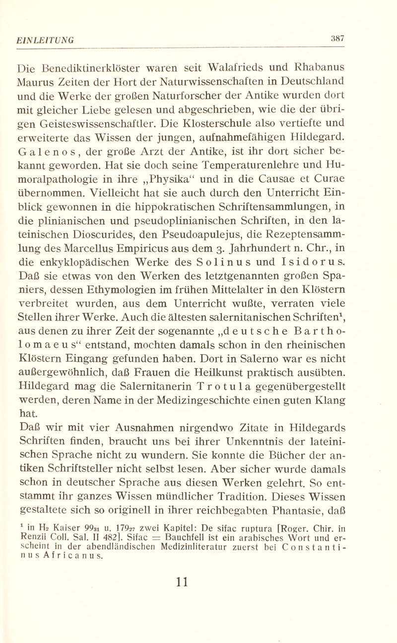 :w7 Die Benediktinerklöster waren seit Walafrieds und Rhabanus Maurus Zeiten der Hort der Naturwissenschaften in Deutschland und die Werke der großen Naturforscher der Antike wurden dort mit gleicher Liebe gelesen und abgeschrieben, wie die der übri¬ gen Geisteswissenschaftler. Die Klosterschule also vertiefte und erweiterte das Wissen der jungen, aufnahmefähigen Hildegard. G a 1 e n o s , der große Arzt der Antike, ist ihr dort sicher be¬ kannt geworden. Hat sie doch seine Temperaturenlehre und Hu¬ moralpathologie in ihre „Physika“ und in die Causae et Curae übernommen. Vielleicht hat sie auch durch den Unterricht Ein¬ blick gewonnen in die hippokratischen Schriftensammlungen, in die plinianischen und pseudoplinianischen Schriften, in den la¬ teinischen Dioscurides, den Pseudoapulejus, die Rezeptensamm- lung des Marcellus Empiricus aus dem 3. Jahrhundert n. Chr., in die enkyklopädischen Werke des S o 1 i n u s und Isidorus. Daß sie etwas von den Werken des letztgenannten großen Spa¬ niers, dessen Ethymologien im frühen Mittelalter in den Klöstern verbreitet wurden, aus dem Unterricht wußte, verraten viele Stellen ihrer Werke. Auch die ältesten salernitanischen Schriften1, aus denen zu ihrer Zeit der sogenannte „deutsche Bartho¬ lom a e u s“ entstand, mochten damals schon in den rheinischen Klöstern Eingang gefunden haben. Dort in Salerno war es nicht außergewöhnlich, daß Frauen die Heilkunst praktisch ausübten. Hildegard mag die Salemitanerin T r o t u 1 a gegenübergestellt werden, deren Name in der Medizingeschichte einen guten Klang hat. Daß wir mit vier Ausnahmen nirgendwo Zitate in Hildegards Schriften finden, braucht uns bei ihrer Unkenntnis der lateini¬ schen Sprache nicht zu wundern. Sie konnte die Bücher der an¬ tiken Schriftsteller nicht selbst lesen. Aber sicher wurde damals schon in deutscher Sprache aus diesen Werken gelehrt. So ent¬ stammt ihr ganzes Wissen mündlicher Tradition. Dieses Wissen gestaltete sich so originell in ihrer reichbegabten Phantasie, daß 1 in Hs Kaiser 993i u. 1792? zwei Kapitel: De sifac ruptura [Roger. Chir. in Renzii Coli. Sal. II 482k Sifac = Bauchfell ist ein arabisches Wort und er¬ scheint in der abendländischen Medizinliteratur zuerst bei Constanti- nus Africanus.