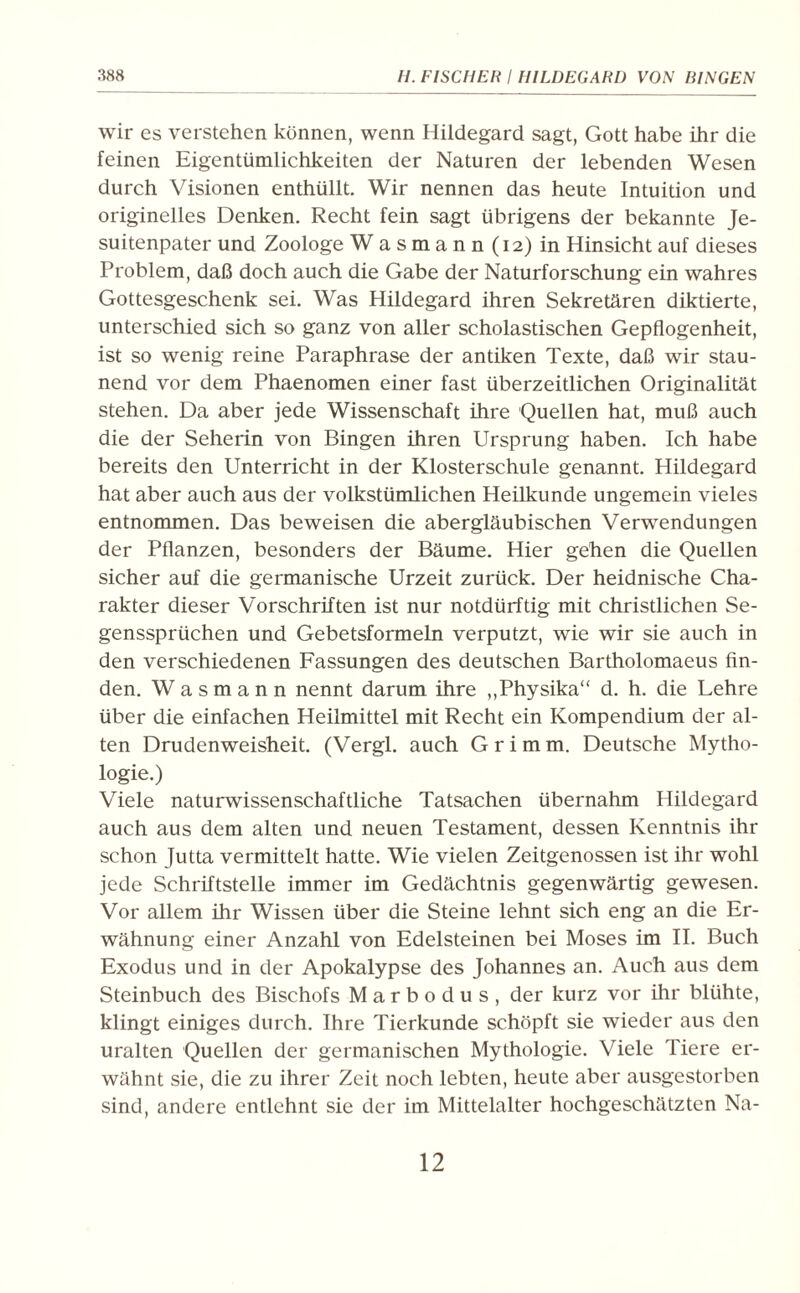 wir es verstehen können, wenn Hildegard sagt, Gott habe ihr die feinen Eigentümlichkeiten der Naturen der lebenden Wesen durch Visionen enthüllt. Wir nennen das heute Intuition und originelles Denken. Recht fein sagt übrigens der bekannte Je¬ suitenpater und Zoologe Wasmann(i2) in Hinsicht auf dieses Problem, daß doch auch die Gabe der Naturforschung ein wahres Gottesgeschenk sei. Was Hildegard ihren Sekretären diktierte, unterschied sich so ganz von aller scholastischen Gepflogenheit, ist so wenig reine Paraphrase der antiken Texte, daß wir stau¬ nend vor dem Phaenomen einer fast überzeitlichen Originalität stehen. Da aber jede Wissenschaft ihre Quellen hat, muß auch die der Seherin von Bingen ihren Ursprung haben. Ich habe bereits den Unterricht in der Klosterschule genannt. Hildegard hat aber auch aus der volkstümlichen Heilkunde ungemein vieles entnommen. Das beweisen die abergläubischen Verwendungen der Pflanzen, besonders der Bäume. Hier gehen die Quellen sicher auf die germanische Urzeit zurück. Der heidnische Cha¬ rakter dieser Vorschriften ist nur notdürftig mit christlichen Se¬ genssprüchen und Gebetsformeln verputzt, wie wir sie auch in den verschiedenen Fassungen des deutschen Bartholomaeus fin¬ den. W a s m a n n nennt darum ihre „Physika“ d. h. die Lehre über die einfachen Heilmittel mit Recht ein Kompendium der al¬ ten Drudenweisheit. (Vergl. auch Grimm. Deutsche Mytho¬ logie.) Viele naturwissenschaftliche Tatsachen übernahm Hildegard auch aus dem alten und neuen Testament, dessen Kenntnis ihr schon Jutta vermittelt hatte. Wie vielen Zeitgenossen ist ihr wohl jede Schriftstelle immer im Gedächtnis gegenwärtig gewesen. Vor allem ihr Wissen über die Steine lehnt sich eng an die Er¬ wähnung einer Anzahl von Edelsteinen bei Moses im II. Buch Exodus und in der Apokalypse des Johannes an. Auch aus dem Steinbuch des Bischofs Marbodus, der kurz vor ihr blühte, klingt einiges durch. Ihre Tierkunde schöpft sie wieder aus den uralten Quellen der germanischen Mythologie. Viele Tiere er¬ wähnt sie, die zu ihrer Zeit noch lebten, heute aber ausgestorben sind, andere entlehnt sie der im Mittelalter hochgeschätzten Na-