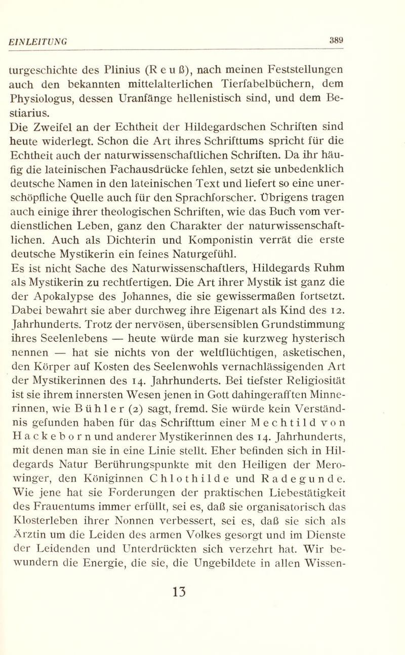 (.Urgeschichte des Plinius (R euß), nach meinen Feststellungen auch den bekannten mittelalterlichen Tierfabelbüchern, dem Physiologus, dessen Uranfänge hellenistisch sind, und dem Be- stiarius. Die Zweifel an der Echtheit der Hildegardschen Schriften sind heute widerlegt. Schon die Art ihres Schrifttums spricht für die Echtheit auch der naturwissenschaftlichen Schriften. Da ihr häu¬ fig die lateinischen Fachausdrücke fehlen, setzt sie unbedenklich deutsche Namen in den lateinischen Text und liefert so eine uner¬ schöpfliche Quelle auch für den Sprachforscher. Übrigens tragen auch einige ihrer theologischen Schriften, wie das Buch vom ver¬ dienstlichen Leben, ganz den Charakter der naturwissenschaft¬ lichen. Auch als Dichterin und Komponistin verrät die erste deutsche Mystikerin ein feines Naturgefühl. Es ist nicht Sache des Naturwissenschaftlers, Hildegards Ruhm als Mystikerin zu rechtfertigen. Die Art ihrer Mystik ist ganz die der Apokalypse des Johannes, die sie gewissermaßen fortsetzt. Dabei bewahrt sie aber durchweg ihre Eigenart als Kind des 12. Jahrhunderts. Trotz der nervösen, übersensiblen Grundstimmung ihres Seelenlebens — heute würde man sie kurzweg hysterisch nennen — hat sie nichts von der weltflüchtigen, asketischen, den Körper auf Kosten des Seelenwohls vernachlässigenden Art der Mystikerinnen des 14. Jahrhunderts. Bei tiefster Religiosität ist sie ihrem innersten Wesen jenen in Gott dahingerafften Minne¬ rinnen, wie B üh 1 e r (2) sagt, fremd. Sie würde kein Verständ¬ nis gefunden haben für das Schrifttum einer Mechtild von Hackeborn und anderer Mystikerinnen des 14. Jahrhunderts, mit denen man sie in eine Linie stellt. Eher befinden sich in Hil¬ degards Natur Berührungspunkte mit den Heiligen der Mero¬ winger, den Königinnen Chlothilde und Radegunde. Wie jene hat sie Forderungen der praktischen Liebestätigkeit des Frauentums immer erfüllt, sei es, daß sie organisatorisch das Klosterleben ihrer Nonnen verbessert, sei es, daß sie sich als Ärztin um die Leiden des armen Volkes gesorgt und im Dienste der Leidenden und Unterdrückten sich verzehrt hat. Wir be¬ wundern die Energie, die sie, die Ungebildete in allen Wissen-