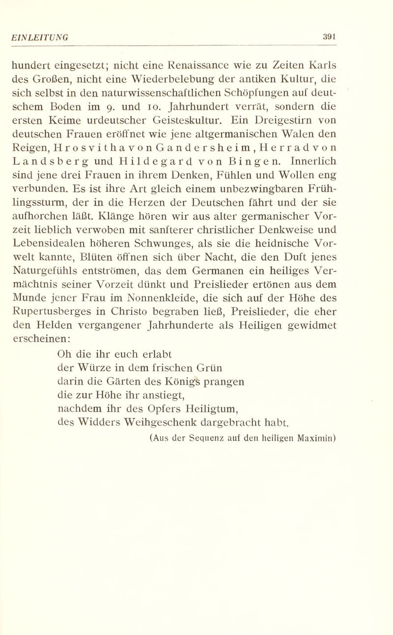 hundert eingesetzt; nicht eine Renaissance wie zu Zeiten Karls des Großen, nicht eine Wiederbelebung der antiken Kultur, die sich selbst in den naturwissenschaftlichen Schöpfungen auf deut¬ schem Boden im 9. und 10. Jahrhundert verrät, sondern die ersten Keime urdeutscher Geisteskultur. Ein Dreigestirn von deutschen Frauen eröffnet wie jene altgermanischen Walen den Reigen, HrosvithavonGandersheim,Herradvon Landsberg und Hildegard von Bingen. Innerlich sind jene drei Frauen in ihrem Denken, Fühlen und Wollen eng verbunden. Es ist ihre Art gleich einem unbezwingbaren Früh¬ lingssturm, der in die Herzen der Deutschen fährt und der sie aufhorchen läßt. Klänge hören wir aus alter germanischer Vor¬ zeit lieblich verwoben mit sanfterer christlicher Denkweise und Lebensidealen höheren Schwunges, als sie die heidnische Vor¬ welt kannte, Blüten öffnen sich über Nacht, die den Duft jenes Naturgefühls entströmen, das dem Germanen ein heiliges Ver¬ mächtnis seiner Vorzeit dünkt und Preislieder ertönen aus dem Munde jener Frau im Nonnenkleide, die sich auf der Höhe des Rupertusberges in Christo begraben ließ, Preislieder, die eher den Helden vergangener Jahrhunderte als Heiligen gewidmet erscheinen: Oh die ihr euch erlabt der Würze in dem frischen Grün darin die Gärten des Königs prangen die zur Höhe ihr anstiegt, nachdem ihr des Opfers Heiligtum, des Widders Weihgeschenk dargebracht habt. (Aus der Sequenz auf den heiligen Maximin)