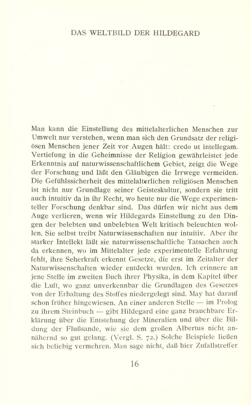 DAS WELTBILD DER HILDEGARD Man kann die Einstellung des mittelalterlichen Menschen zur Umwelt nur verstehen, wenn man sich den Grundsatz der religi¬ ösen Menschen jener Zeit vor Augen hält: credo ut intellegam. Vertiefung in die Geheimnisse der Religion gewährleistet jede Erkenntnis auf naturwissenschaftlichem Gebiet, zeigt die Wege der Forschung und läßt den Gläubigen die Irrwege vermeiden. Die Gefühlssicherheit des mittelalterlichen religiösen Menschen ist nicht nur Grundlage seiner Geisteskultur, sondern sie tritt auch intuitiv da in ihr Recht, wo heute nur die Wege experimen¬ teller Forschung denkbar sind. Das dürfen wir nicht aus dem Auge verlieren, wenn wir Hildegards Einstellung zu den Din¬ gen der belebten und unbelebten Welt kritisch beleuchten wol¬ len. Sie selbst treibt Naturwissenschaften nur intuitiv. Aber ihr starker Intellekt läßt sie naturwissenschaftliche Tatsachen auch da erkennen, wo im Mittelalter jede experimentelle Erfahrung fehlt, ihre Seherkraft erkennt Gesetze, die erst im Zeitalter der Naturwissenschaften wieder entdeckt wurden. Ich erinnere an jene Stelle im zweiten Buch ihrer Physika, in dem Kapitel über die Luft, wo ganz unverkennbar die Grundlagen des Gesetzes von der Erhaltung des Stoffes niedergelegt sind. May hat darauf schon früher hingewiesen. An einer anderen Stelle — im Prolog zu ihrem Steinbuch — gibt Hildegard eine ganz brauchbare Er¬ klärung über die Entstehung der Mineralien und über die Bil¬ dung der Flußsande, wie sie dem großen Albertus nicht an¬ nähernd so gut gelang. (Vergl. S. 72.) Solche Beispiele ließen sich beliebig vermehren. Man sage nicht, daß hier Zufallstreffer