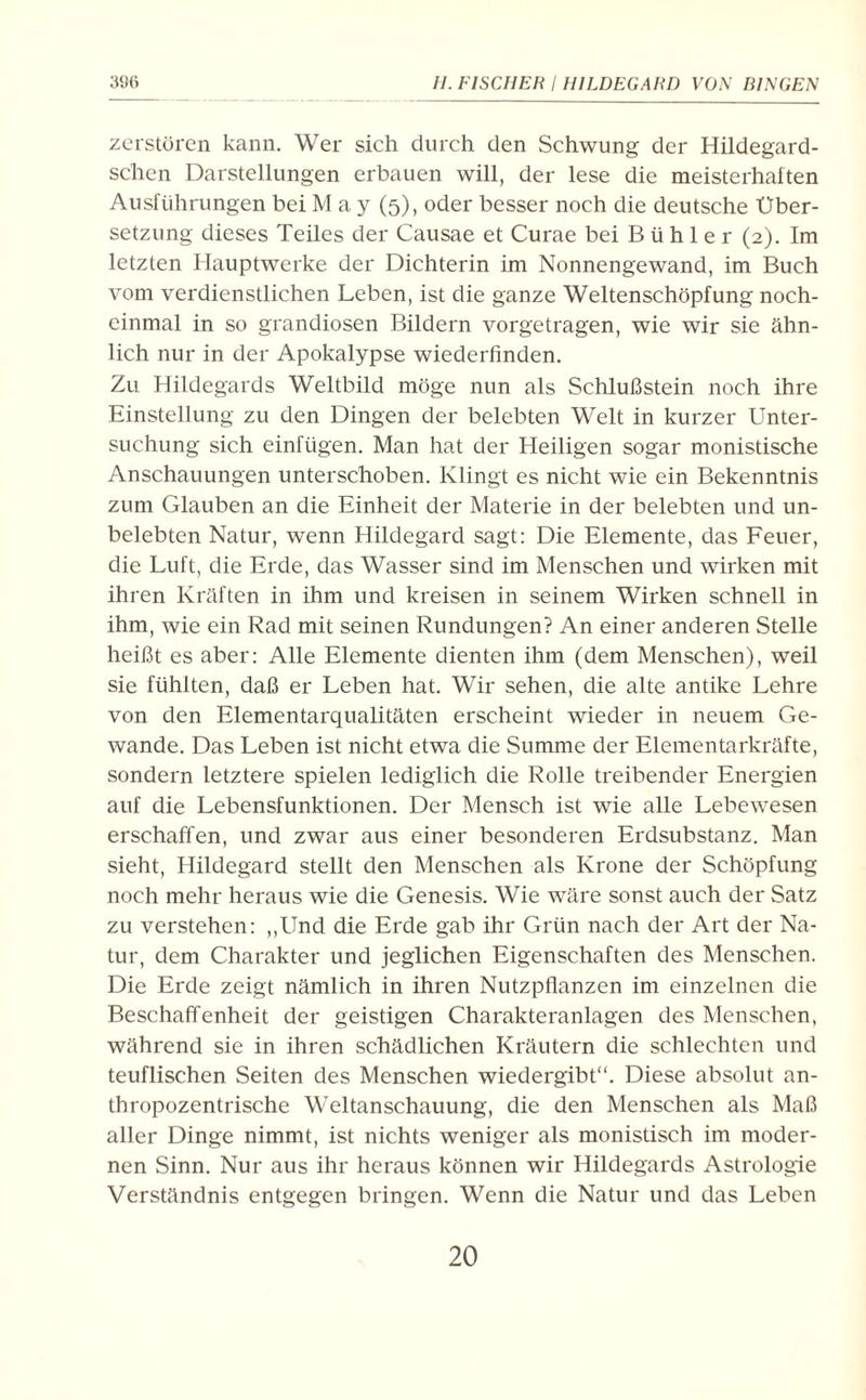 zerstören kann. Wer sich durch den Schwung der Hildegard- schen Darstellungen erbauen will, der lese die meisterhalten Ausführungen bei May (5), oder besser noch die deutsche Über¬ setzung dieses Teiles der Causae et Curae bei B ü h 1 e r (2). Im letzten Hauptwerke der Dichterin im Nonnengewand, im Buch vom verdienstlichen Leben, ist die ganze Weltenschöpfung noch- einmal in so grandiosen Bildern vorgetragen, wie wir sie ähn¬ lich nur in der Apokalypse wiederfinden. Zu Hildegards Weltbild möge nun als Schlußstein noch ihre Einstellung zu den Dingen der belebten Welt in kurzer Unter¬ suchung sich einfiigen. Man hat der Heiligen sogar monistische Anschauungen unterschoben. Klingt es nicht wie ein Bekenntnis zum Glauben an die Einheit der Materie in der belebten und un¬ belebten Natur, wenn Hildegard sagt: Die Elemente, das Feuer, die Luft, die Erde, das Wasser sind im Menschen und wirken mit ihren Kräften in ihm und kreisen in seinem Wirken schnell in ihm, wie ein Rad mit seinen Rundungen? An einer anderen Stelle heißt es aber: Alle Elemente dienten ihm (dem Menschen), weil sie fühlten, daß er Leben hat. Wir sehen, die alte antike Lehre von den Elementarqualitäten erscheint wieder in neuem Ge¬ wände. Das Leben ist nicht etwa die Summe der Elementarkräfte, sondern letztere spielen lediglich die Rolle treibender Energien auf die Lebensfunktionen. Der Mensch ist wie alle Lebewesen erschaffen, und zwar aus einer besonderen Erdsubstanz. Man sieht, Hildegard stellt den Menschen als Krone der Schöpfung noch mehr heraus wie die Genesis. Wie wäre sonst auch der Satz zu verstehen: „Und die Erde gab ihr Grün nach der Art der Na¬ tur, dem Charakter und jeglichen Eigenschaften des Menschen. Die Erde zeigt nämlich in ihren Nutzpflanzen im einzelnen die Beschaffenheit der geistigen Charakteranlagen des Menschen, während sie in ihren schädlichen Kräutern die schlechten und teuflischen Seiten des Menschen wiedergibt“. Diese absolut an¬ thropozentrische Weltanschauung, die den Menschen als Maß aller Dinge nimmt, ist nichts weniger als monistisch im moder¬ nen Sinn. Nur aus ihr heraus können wir Hildegards Astrologie Verständnis entgegen bringen. Wenn die Natur und das Leben