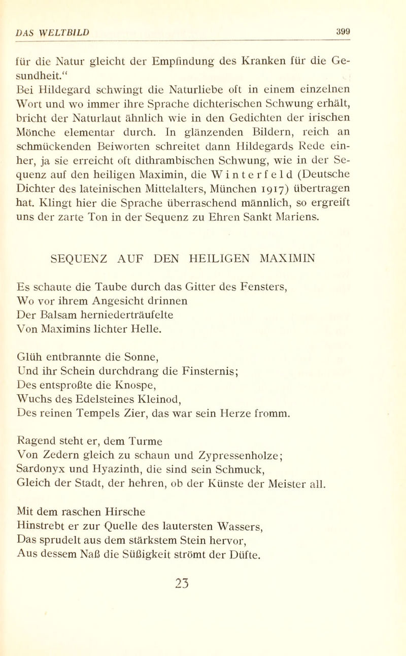 für die Natur gleicht der Empfindung des Kranken für die Ge¬ sundheit.“ Bei Hildegard schwingt die Naturliebe oft in einem einzelnen Wort und wo immer ihre Sprache dichterischen Schwung erhält, bricht der Naturlaut ähnlich wie in den Gedichten der irischen Mönche elementar durch. In glänzenden Bildern, reich an schmückenden Beiworten schreitet dann Hildegards Rede ein¬ her, ja sie erreicht oft dithrambischen Schwung, wie in der Se¬ quenz auf den heiligen Maximin, die Winterfeld (Deutsche Dichter des lateinischen Mittelalters, München 1917) übertragen hat. Klingt hier die Sprache überraschend männlich, so ergreift uns der zarte Ton in der Sequenz zu Ehren Sankt Mariens. SEQUENZ AUF DEN HEILIGEN MAXIMIN Es schaute die Taube durch das Gitter des Fensters, Wo vor ihrem Angesicht drinnen Der Balsam herniederträufelte Von Maximins lichter Helle. Glüh entbrannte die Sonne, Und ihr Schein durchdrang die Finsternis; Des entsproßte die Knospe, Wuchs des Edelsteines Kleinod, Des reinen Tempels Zier, das war sein Herze fromm. Ragend steht er, dem Turme Von Zedern gleich zu schaun und Zypressenholze; Sardonyx und Hyazinth, die sind sein Schmuck, Gleich der Stadt, der hehren, ob der Künste der Meister all. Mit dem raschen Hirsche Hinstrebt er zur Quelle des lautersten Wassers, Das sprudelt aus dem stärkstem Stein hervor, Aus dessem Naß die Süßigkeit strömt der Düfte. 23