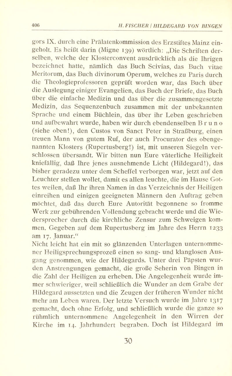 gors IX. durch eine Prälatenkommission des Erzstiftes Mainz ein¬ geholt. Es heißt darin (Migne 139) wörtlich: „Die Schriften der¬ selben, welche der Klosterconvent ausdrücklich als die Ihrigen bezeichnet hatte, nämlich das Buch Scivias, das Buch vitae Meritorum, das Buch divinorum Operum, welches zu Paris durch die Theologieprofessoren geprüft worden war, das Buch über die Auslegung einiger Evangelien, das Buch der Briefe, das Buch über die einfache Medizin und das über die zusammengesetzte Medizin, das Sequenzenbuch zusammen mit der unbekannten Sprache und einem Büchlein, das über ihr Leben geschrieben und aufbewahrt wurde, haben wir durch ebendenselben Bruno (siehe oben!), den Custos von Sanct Peter in Straßburg, einen treuen Mann von gutem Ruf, der auch Procurator des obenge¬ nannten Klosters (Rupertusberg!) ist, mit unseren Siegeln ver¬ schlossen übersandt. Wir bitten nun Eure väterliche Heiligkeit kniefällig, daß Ihre jenes ausnehmende Licht (Hildegard!), das bisher geradezu unter dem Scheffel verborgen war, jetzt auf den Leuchter stellen wollet, damit es allen leuchte, die im Hause Got¬ tes weilen, daß Ihr ihren Namen in das Verzeichnis der Heiligen einreihen und einigen geeigneten Männern den Auftrag geben möchtet, daß das durch Eure Autorität begonnene so fromme Werk zur gebührenden Vollendung gebracht werde und die Wie¬ dersprecher durch die kirchliche Zensur zum Schweigen kom¬ men. Gegeben auf dem Rupertusberg im Jahre des Herrn 1233 am 17. Januar. Nicht leicht hat ein mit so glänzenden Unterlagen unternomme¬ ner Heiligsprechungsprozeß einen so sang- und klanglosen Aus¬ gang genommen, wie der Hildegards. Unter drei Päpsten wur¬ den Anstrengungen gemacht, die große Seherin von Bingen in die Zahl der Heiligen zu erheben. Die Angelegenheit wurde im¬ mer schwieriger, weil schließlich die Wunder an dem Grabe der Hildegard aussetzten und die Zeugen der früheren Wunder nicht mehr am Leben waren. Der letzte Versuch wurde im Jahre 1317 gemacht, doch ohne Erfolg, und schließlich wurde die ganze so rühmlich unternommene Angelegenheit in den Wirren der Kirche im T4. Jahrhundert begraben. Doch ist Hildegard im