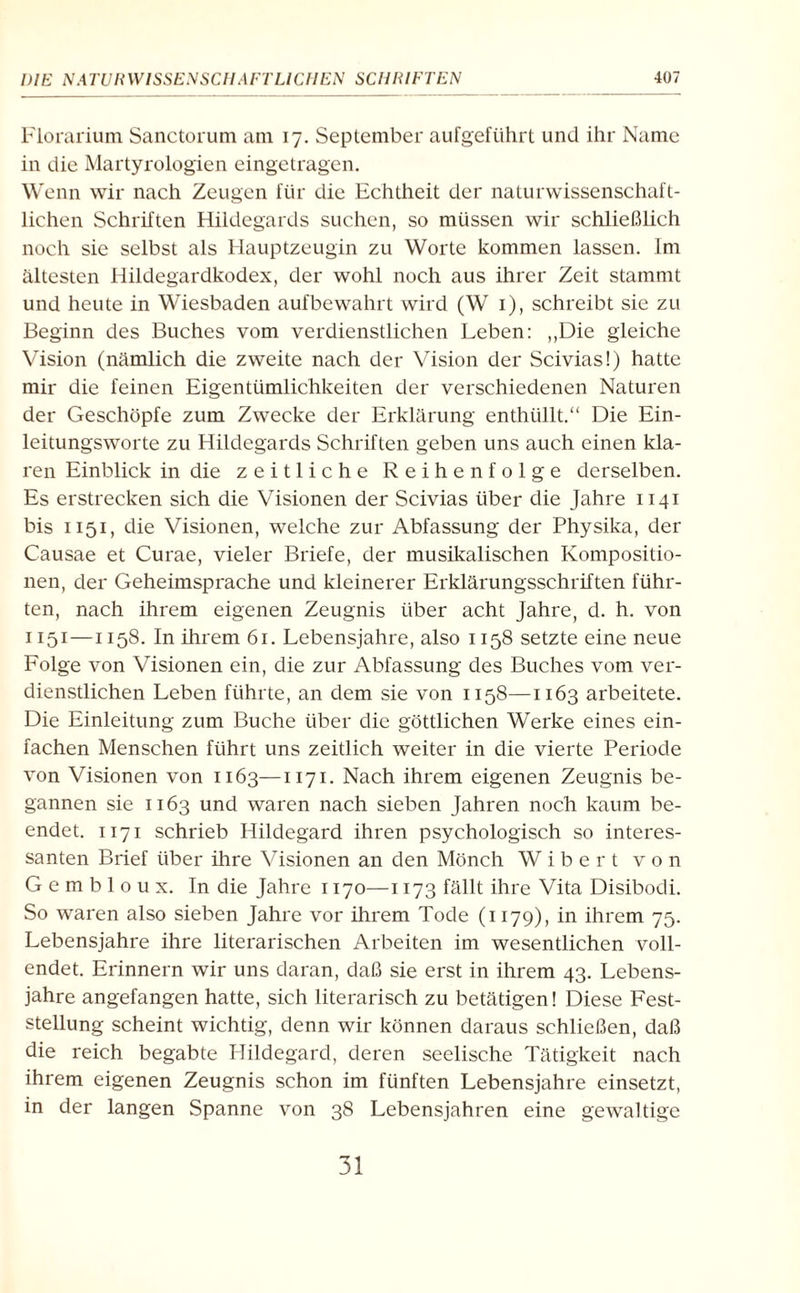 Florarium Sanctorum am 17. September aufgeführt und ihr Name in die Martyrologien eingetragen. Wenn wir nach Zeugen für die Echtheit der naturwissenschaft¬ lichen Schriften Hildegards suchen, so müssen wir schließlich noch sie selbst als Hauptzeugin zu Worte kommen lassen. Im ältesten Hildegardkodex, der wohl noch aus ihrer Zeit stammt und heute in Wiesbaden aufbewahrt wird (W 1), schreibt sie zu Beginn des Buches vom verdienstlichen Leben: ,,Die gleiche Vision (nämlich die zweite nach der Vision der Scivias!) hatte mir die feinen Eigentümlichkeiten der verschiedenen Naturen der Geschöpfe zum Zwecke der Erklärung enthüllt.“ Die Ein¬ leitungsworte zu Hildegards Schriften geben uns auch einen kla¬ ren Einblick in die zeitliche Reihenfolge derselben. Es erstrecken sich die Visionen der Scivias über die Jahre 1141 bis 1151, die Visionen, welche zur Abfassung der Physika, der Causae et Curae, vieler Briefe, der musikalischen Kompositio¬ nen, der Geheimsprache und kleinerer Erklärungsschriften führ¬ ten, nach ihrem eigenen Zeugnis über acht Jahre, d. h. von 1151—1158. In ihrem 61. Lebensjahre, also 1158 setzte eine neue Folge von Visionen ein, die zur Abfassung des Buches vom ver¬ dienstlichen Leben führte, an dem sie von 1158—1163 arbeitete. Die Einleitung zum Buche über die göttlichen Werke eines ein¬ fachen Menschen führt uns zeitlich weiter in die vierte Periode von Visionen von 1163—1171. Nach ihrem eigenen Zeugnis be¬ gannen sie 1163 und waren nach sieben Jahren noch kaum be¬ endet. 1171 schrieb Hildegard ihren psychologisch so interes¬ santen Brief über ihre Visionen an den Mönch W i b e r t von G e m b 1 o u x. In die Jahre 1170—1173 fällt ihre Vita Disibodi. So waren also sieben Jahre vor ihrem Tode (1179), in ihrem 75. Lebensjahre ihre literarischen Arbeiten im wesentlichen voll¬ endet. Erinnern wir uns daran, daß sie erst in ihrem 43. Lebens¬ jahre angefangen hatte, sich literarisch zu betätigen! Diese Fest¬ stellung scheint wichtig, denn wir können daraus schließen, daß die reich begabte Hildegard, deren seelische Tätigkeit nach ihrem eigenen Zeugnis schon im fünften Lebensjahre einsetzt, in der langen Spanne von 38 Lebensjahren eine gewaltige 31