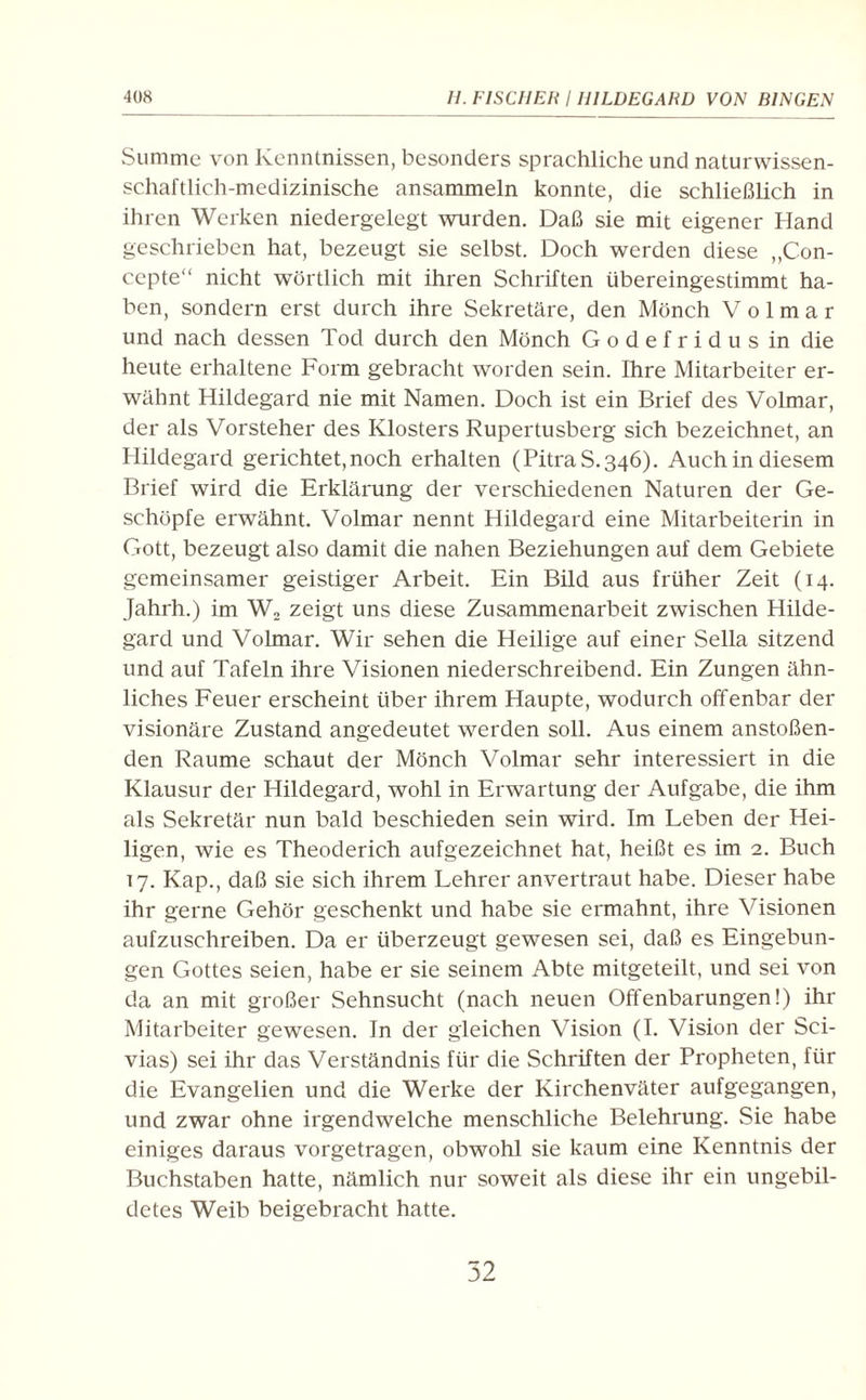 Summe von Kenntnissen, besonders sprachliche und naturwissen¬ schaftlich-medizinische ansammeln konnte, die schließlich in ihren Werken niedergelegt wurden. Daß sie mit eigener Hand geschrieben hat, bezeugt sie selbst. Doch werden diese „Con- cepte“ nicht wörtlich mit ihren Schriften übereingestimmt ha¬ ben, sondern erst durch ihre Sekretäre, den Mönch V o 1 m a r und nach dessen Tod durch den Mönch Godefridusin die heute erhaltene Form gebracht worden sein. Ihre Mitarbeiter er¬ wähnt Hildegard nie mit Namen. Doch ist ein Brief des Volmar, der als Vorsteher des Klosters Rupertusberg sich bezeichnet, an Hildegard gerichtet, noch erhalten (PitraS. 346). Auch in diesem Brief wird die Erklärung der verschiedenen Naturen der Ge¬ schöpfe erwähnt. Volmar nennt Hildegard eine Mitarbeiterin in Gott, bezeugt also damit die nahen Beziehungen auf dem Gebiete gemeinsamer geistiger Arbeit. Ein Bild aus früher Zeit (14. Jahrh.) im W2 zeigt uns diese Zusammenarbeit zwischen Hilde¬ gard und Volmar. Wir sehen die Heilige auf einer Sella sitzend und auf Tafeln ihre Visionen niederschreibend. Ein Zungen ähn¬ liches Feuer erscheint über ihrem Haupte, wodurch offenbar der visionäre Zustand angedeutet werden soll. Aus einem anstoßen¬ den Raume schaut der Mönch Volmar sehr interessiert in die Klausur der Hildegard, wohl in Erwartung der Aufgabe, die ihm als Sekretär nun bald beschieden sein wird. Im Leben der Hei¬ ligen, wie es Theoderich aufgezeichnet hat, heißt es im 2. Buch 17. Kap., daß sie sich ihrem Lehrer anvertraut habe. Dieser habe ihr gerne Gehör geschenkt und habe sie ermahnt, ihre Visionen aufzuschreiben. Da er überzeugt gewesen sei, daß es Eingebun¬ gen Gottes seien, habe er sie seinem Abte mitgeteilt, und sei von da an mit großer Sehnsucht (nach neuen Offenbarungen!) ihr Mitarbeiter gewesen. In der gleichen Vision (I. Vision der Sci- vias) sei ihr das Verständnis für die Schriften der Propheten, für die Evangelien und die Werke der Kirchenväter aufgegangen, und zwar ohne irgendwelche menschliche Belehrung. Sie habe einiges daraus vorgetragen, obwohl sie kaum eine Kenntnis der Buchstaben hatte, nämlich nur soweit als diese ihr ein ungebil¬ detes Weib beigebracht hatte. 52