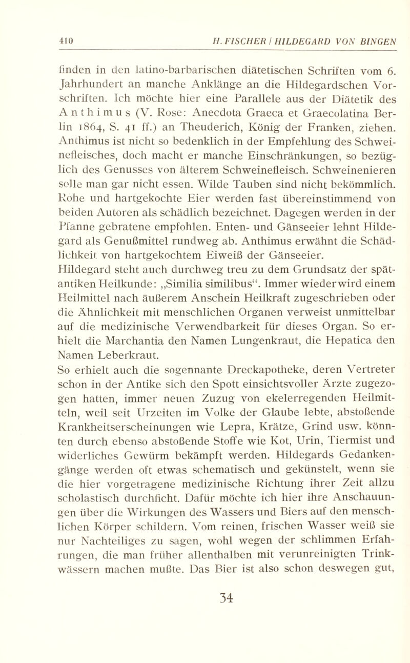 finden in den latino-barbarischen diätetischen Schriften vom 6. Jahrhundert an manche Anklänge an die Hildegardschen Vor¬ schriften. Ich möchte hier eine Parallele aus der Diätetik des Anthimus (V. Rose: Anecdota Graeca et Graecolatina Ber¬ lin 1864, S. 41 ff.) an Theuderich, König der Franken, ziehen. Anthimus ist nicht so bedenklich in der Empfehlung des Schwei¬ nefleisches, doch macht er manche Einschränkungen, so bezüg¬ lich des Genusses von älterem Schweinefleisch. Schweinenieren solle man gar nicht essen. Wilde Tauben sind nicht bekömmlich. Rohe und hartgekochte Eier werden fast übereinstimmend von beiden Autoren als schädlich bezeichnet. Dagegen werden in der Pfanne gebratene empfohlen. Enten- und Gänseeier lehnt Hilde¬ gard als Genußmittel rundweg ab. Anthimus erwähnt die Schäd¬ lichkeit von hartgekochtem Eiweiß der Gänseeier. Hildegard steht auch durchweg treu zu dem Grundsatz der spät¬ antiken Heilkunde: „Similia similibus“. Immer wieder wird einem Heilmittel nach äußerem Anschein Heilkraft zugeschrieben oder die Ähnlichkeit mit menschlichen Organen verweist unmittelbar auf die medizinische Verwendbarkeit für dieses Organ. So er¬ hielt die Marchantia den Namen Lungenkraut, die Hepatica den Namen Leberkraut. So erhielt auch die sogennante Dreckapotheke, deren Vertreter schon in der Antike sich den Spott einsichtsvoller Ärzte zugezo¬ gen hatten, immer neuen Zuzug von ekelerregenden Heilmit¬ teln, weil seit Urzeiten im Volke der Glaube lebte, abstoßende Krankheitserscheinungen wie Lepra, Krätze, Grind usw. könn¬ ten durch ebenso abstoßende Stoffe wie Kot, Urin, Tiermist und widerliches Gewürm bekämpft werden. Hildegards Gedanken¬ gänge werden oft etwas schematisch und gekünstelt, wenn sie die hier vorgetragene medizinische Richtung ihrer Zeit allzu scholastisch durchficht. Dafür möchte ich hier ihre Anschauun¬ gen über die Wirkungen des Wassers und Biers auf den mensch¬ lichen Körper schildern. Vom reinen, frischen Wasser weiß sie nur Nachteiliges zu sagen, wohl wegen der schlimmen Erfah¬ rungen, die man früher allenthalben mit verunreinigten Trink¬ wässern machen mußte. Das Bier ist also schon deswegen gut,