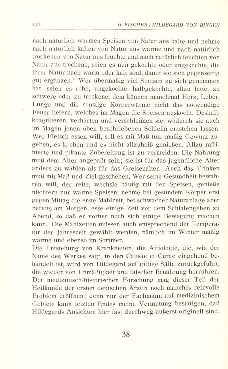 nach natürlich warmen Speisen von Natur aus kalte und nehme nach natürlich kalten von Natur aus wanne und nach natürlich trockenen von Natur aus feuchte und nach natürlich feuchten von Natur aus trockene, seien es nun gekochte oder ungekochte, die ihrer Natur nach warm oder kalt sind, damit sie sich gegenseitig gut ergänzen. Wer übermäßig viel Speisen zu sich genommen hat, seien es rohe, ungekochte, halbgekochte, allzu fette, zu schwere oder zu trockene, dem können manchmal Herz, Leber, Lunge und die sonstige Körperwärme nicht das notwendige Feuer liefern, welches im Magen die Speisen auskocht. Deshalb koagulieren, verhärten und verschleimen sie, wodurch sie auch im Magen jenen oben beschriebenen Schleim entstehen lassen. Wer Fleisch essen will, soll es mit Maß tun, mäßig Gewürz zu¬ geben, es kochen und es nicht allzuheiß genießen. Allzu raffi¬ nierte und pikante Zubereitung ist zu vermeiden. Die Nahrung muß dem Alter angepaßt sein; sie ist für das jugendliche Alter anders zu wählen als für das Greisenalter. Auch das Trinken muß mit Maß und Ziel geschehen. Wer seine Gesundheit bewah¬ ren will, der reite, wechsle häufig mit den Speisen, genieße nüchtern nur warme Speisen, nehme bei gesundem Körper erst gegen Mittag die erste Mahlzeit, bei schwacher Naturanlage aber bereits am Morgen, esse einige Zeit vor dem Schlafengehen zu Abend, so daß er vorher noch sich einige Bewegung machen kann. Die Mahlzeiten müssen auch entsprechend der Tempera¬ tur der Jahreszeit gewählt werden, nämlich im Winter mäßig warme und ebenso im Sommer. Die Entstehung von Krankheiten, die Aitiologie, die, wie der Name des Werkes sagt, in den Causae et Curae eingehend be¬ handelt ist, wird von Hildegard auf giftige Säfte zurückgeführt, die wieder von Unmäßigkeit und falscher Ernährung herrühren. Der medizinisch-historischen Forschung mag dieser Teil der Heilkunde der ersten deutschen Ärztin noch manches reizvolle Problem eröffnen; denn nur der Fachmann auf medizinischem Gebiete kann letzten Endes meine Vermutung bestätigen, daß Hildegards Ansichten hier fast durchweg äußerst originell sind. 38