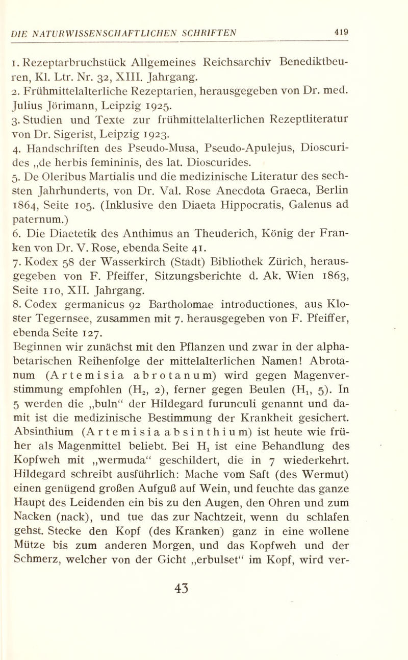 1. Rezeptarbruchstück Allgemeines Reichsarchiv Benediktbeu- ren, Kl. Ltr. Nr. 32, XIII. Jahrgang. 2. Frühmittelalterliche Rezeptarien, herausgegeben von Dr. med. Julius Jörimann, Leipzig 1925. 3. Studien und Texte zur frühmittelalterlichen Rezeptliteratur von Dr. Sigerist, Leipzig 1923. 4. Handschriften des Pseudo-Musa, Pseudo-Apulejus, Dioscuri- des ,,de herbis femininis, des lat. Dioscurides. 5. De Oleribus Martialis und die medizinische Literatur des sech¬ sten Jahrhunderts, von Dr. Val. Rose Anecdota Graeca, Berlin 1864, Seite 105. (Inklusive den Diaeta Hippocratis, Galenus ad paternum.) 6. Die Diaetetik des Anthimus an Theuderich, König der Fran¬ ken von Dr. V. Rose, ebenda Seite 41. 7. Kodex 58 der Wasserkirch (Stadt) Bibliothek Zürich, heraus¬ gegeben von F. Pfeiffer, Sitzungsberichte d. Ak. Wien 1863, Seite 110, XII. Jahrgang. 8. Codex germanicus 92 Bartholomae introductiones, aus Klo¬ ster Tegernsee, zusammen mit 7. herausgegeben von F. Pfeiffer, ebenda Seite 127. Beginnen wir zunächst mit den Pflanzen und zwar in der alpha¬ betarischen Reihenfolge der mittelalterlichen Namen! Abrota- num (Artemisia abrotanum) wird gegen Magenver¬ stimmung empfohlen (H,, 2), ferner gegen Beulen (Hlf 5). In 5 werden die ,,buln“ der Hildegard furunculi genannt und da¬ mit ist die medizinische Bestimmung der Krankheit gesichert. Absinthium (Artemisia absinthium) ist heute wie frü¬ her als Magenmittel beliebt. Bei Hx ist eine Behandlung des Kopfweh mit „wermuda“ geschildert, die in 7 wiederkehrt. Hildegard schreibt ausführlich: Mache vom Saft (des Wermut) einen genügend großen Aufguß auf Wein, und feuchte das ganze Haupt des Leidenden ein bis zu den Augen, den Ohren und zum Nacken (nack), und tue das zur Nachtzeit, wenn du schlafen gehst. Stecke den Kopf (des Kranken) ganz in eine wollene Mütze bis zum anderen Morgen, und das Kopfweh und der Schmerz, welcher von der Gicht „erbulset“ im Kopf, wird ver- 43