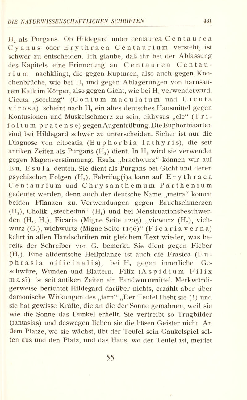 Ho als Purgans. Ob Hildegard unter centaurea Centaurea C y a n u s oder Ery thraea Centaurium versteht, ist schwer zu entscheiden. Ich glaube, daß ihr bei der Abfassung des Kapitels eine Erinnerung an Centaurea Centau¬ rium nachklingt, die gegen Rupturen, also auch gegen Kno¬ chenbrüche, wie bei H„ und gegen Ablagerungen von harnsau¬ rem Kalk im Körper, also gegen Gicht, wie bei Hj verwendet wird. Cicuta „scerling“ (Conium maculatum und Cicuta v i r o s a) scheint nach Hx ein altes deutsches Hausmittel gegen Kontusionen und Muskelschmerz zu sein, cithysus ,,cle“ (Tri¬ folium pratense) gegen Augentrübung. Die Euphorbiaarten sind bei Hildegard schwer zu unterscheiden. Sicher ist nur die Diagnose von citocatia (Euphorbia lathyris), die seit antiken Zeiten als Purgans (HJ dient. In H, wird sie verwendet gegen Magenverstimmung. Esula „brachwurz“ können wir auf E u. Esula deuten. Sie dient als Purgans bei Gicht und deren psychischen Folgen (Hj). Febrifug(i)a kann auf Erythraea Centaurium und Chrysanthemum Parthenium gedeutet werden, denn auch der deutsche Name „metra“ kommt beiden Pflanzen zu. Verwendungen gegen Bauchschmerzen (H,), Cholik „stechedun“ (Hj) und bei Menstruationsbeschwer¬ den (Hj, Ho). Ficaria (Migne Seite 1205) „vicwurz (H2), vich- wurz (G.), wichwurtz (Migne Seite 1196)“ (Ficariaverna) kehrt in allen Handschriften mit gleichem Text wieder, was be¬ reits der Schreiber von G. bemerkt. Sie dient gegen Fieber (H,). Eine altdeutsche Heilpflanze ist auch die Frasica (E u- phrasia officinalis), bei H, gegen innerliche Ge¬ schwüre, Wunden und Blattern. Filix (Aspidium Filix m a s?) ist seit antiken Zeiten ein Bandwurmmittel. Merkwürdi¬ gerweise berichtet Hildegard darüber nichts, erzählt aber über dämonische Wirkungen des „farn“ „Der Teufel flieht sie (!) und sie hat gewisse Kräfte, die an die der Sonne gemahnen, weil sie wie die Sonne das Dunkel erhellt. Sie vertreibt so Trugbilder (fantasias) und deswegen lieben sie die bösen Geister nicht. An dem Platze, wo sie wächst, übt der Teufel sein Gaukelspiel sel¬ ten aus und den Platz, und das Haus, wo der Teufel ist, meidet 55