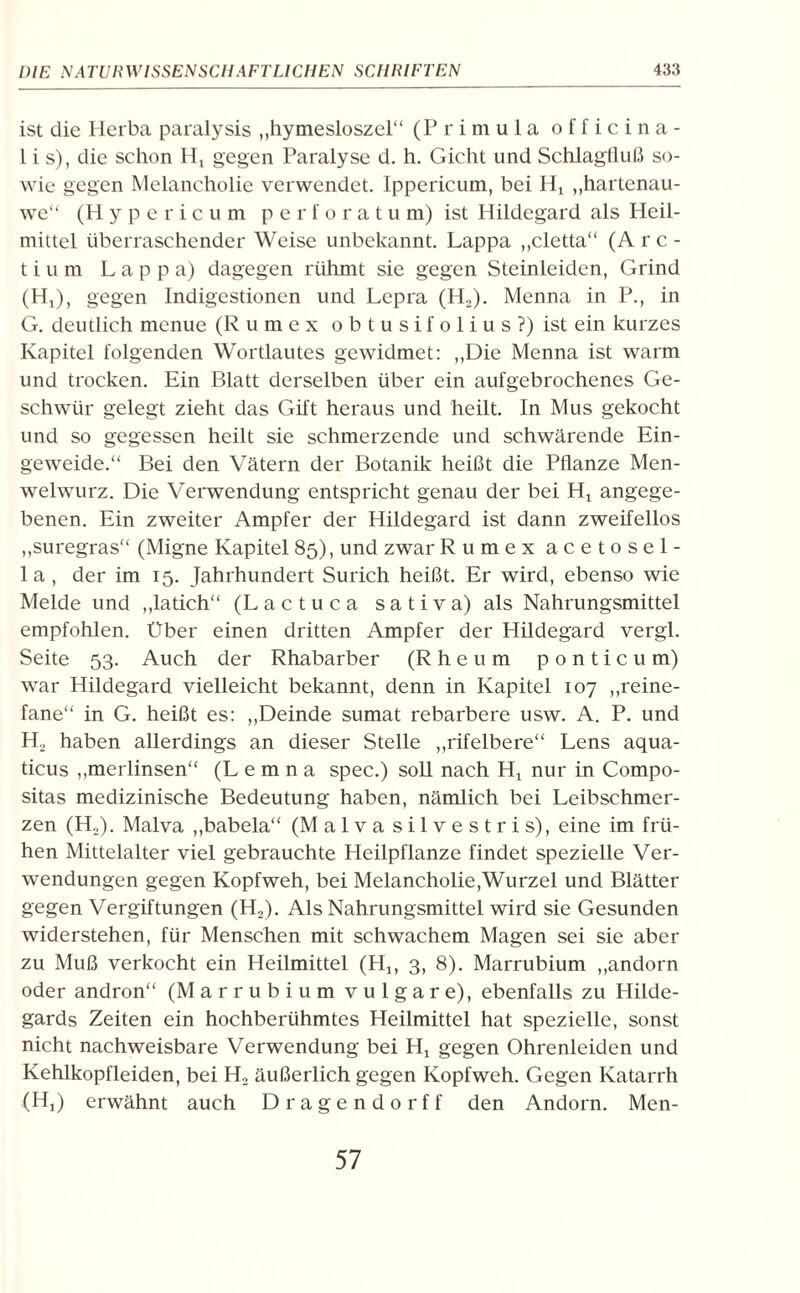 ist die Herba paralysis ,,hymesloszel“ (Primula officina- l i s), die schon Ht gegen Paralyse d. h. Gicht und Schlagiluß so¬ wie gegen Melancholie verwendet. Ippericum, bei Ht „hartenau- we“ (Hypericum perforatu m) ist Hildegard als Heil¬ mittel überraschender Weise unbekannt. Lappa „cletta“ (Arc- t i u m Lappa) dagegen rühmt sie gegen Steinleiden, Grind (HO, gegen Indigestionen und Lepra (H2). Menna in P., in G. deutlich menue (Rumex o b t u s i f o 1 i u s ?) ist ein kurzes Kapitel folgenden Wortlautes gewidmet: „Die Menna ist warm und trocken. Ein Blatt derselben über ein aufgebrochenes Ge¬ schwür gelegt zieht das Gift heraus und heilt. In Mus gekocht und so gegessen heilt sie schmerzende und schwärende Ein¬ geweide.“ Bei den Vätern der Botanik heißt die Pflanze Men- welwurz. Die Verwendung entspricht genau der bei Hx angege¬ benen. Ein zweiter Ampfer der Hildegard ist dann zweifellos „suregras“ (Migne Kapitel 85), und zwar Rumex acetosel- la, der im 15. Jahrhundert Surich heißt. Er wird, ebenso wie Melde und „latich“ (L a c t u c a sativa) als Nahrungsmittel empfohlen. Über einen dritten Ampfer der Hildegard vergl. Seite 53. Auch der Rhabarber (Rheum ponticum) war Hildegard vielleicht bekannt, denn in Kapitel 107 „reine- fane“ in G. heißt es: „Deinde sumat rebarbere usw. A. P. und H2 haben allerdings an dieser Stelle „rifelbere“ Lens aqua- ticus „merlinsen“ (L e m n a spec.) soll nach Hx nur in Compo- sitas medizinische Bedeutung haben, nämlich bei Leibschmer¬ zen (Ho). Malva „babela“ (Malva silvestris), eine im frü¬ hen Mittelalter viel gebrauchte Heilpflanze findet spezielle Ver¬ wendungen gegen Kopfweh, bei Melancholie,Wurzel und Blätter gegen Vergiftungen (H2). Als Nahrungsmittel wird sie Gesunden widerstehen, für Menschen mit schwachem Magen sei sie aber zu Muß verkocht ein Heilmittel (Hj, 3, 8). Marrubium „andorn oder andron“ (Marrubium vulgare), ebenfalls zu Hilde¬ gards Zeiten ein hochberühmtes Heilmittel hat spezielle, sonst nicht nachweisbare Verwendung bei Ht gegen Ohrenleiden und Kehlkopfleiden, bei H2 äußerlich gegen Kopfweh. Gegen Katarrh (HO erwähnt auch Dragendorff den Andorn. Men- 57