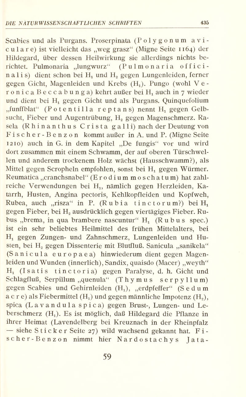 Scabies und als Purgans. Proserpinata (Polygon um avi- c u 1 a r e) ist vielleicht das „weg grasz“ (Migne Seite 1164) der Hildegard, über dessen Heilwirkung sie allerdings nichts be¬ richtet. Pulmonaria „lungwurz“ (Pulmonaria offici- n a 1 i s) dient schon bei Hj und H2 gegen Lungenleiden, ferner gegen Gicht, Magenleiden und Krebs (Hj). Pungo (wohl V e - ronicaßeccabunga) kehrt außer bei Hj auch in 7 wieder und dient bei Hj gegen Gicht und als Purgans. Quinquefolium „funffblat“ (Potentilla reptans) nennt Hx gegen Gelb¬ sucht, Fieber und Augentrübung, H2 gegen Magenschmerz. Ra- sela (Rhinanthus Crista galli) nach der Deutung von Fischer-Benzon kommt außer in A. und P. (Migne Seite 1210) auch in G. in dem Kapitel „De fungis“ vor und wird dort zusammen mit einem Schwamm, der auf oberen Türschwel¬ len und anderem trockenem Holz wächst (Hausschwamm?), als Mittel gegen Scropheln empfohlen, sonst bei Hj gegen Würmer. Reumatica „cranchsnabel“ (Erodium moschatum) hat zahl¬ reiche Verwendungen bei H1( nämlich gegen Herzleiden, Ka¬ tarrh, Husten, Angina pectoris, Kehlkopfleiden und Kopfweh, Rubea, auch „risza“ in P. (R u b i a tinctorum?) bei Ht gegen Fieber, bei H2 ausdrücklich gegen viertägiges Fieber. Ru- bus „brema, in qua brambere nascuntur“ Hj (R u b u s spec.) ist ein sehr beliebtes Heilmittel des frühen Mittelalters, bei Hx gegen Zungen- und Zahnschmerz, Lungenleiden und Hu¬ sten, bei H: gegen Dissenterie mit Blutfluß. Sanicula „sanikela“ (Sanicula europaea) hinwiederum dient gegen Magen¬ leiden und Wunden (innerlich), Sandix, quaisdo (Macer) „weyth“ Hj (Isatis tinctoria) gegen Paralyse, d. h. Gicht und Schlagfluß, Serpillum „quenula“ (Thymus serpyllum) gegen Scabies und Gehirnleiden (H,), „erdpfeffer“ (Sedum a c r e) als Fiebermittel (H,) und gegen männliche Impotenz (H,), spica (Lavandula spica) gegen Brust-, Lungen- und Le¬ berschmerz (Hj). Es ist möglich, daß Hildegard die Pflanze in ihrer Heimat (Lavendelberg bei Kreuznach in der Rheinpfalz — siehe Sticker Seite 27) wild wachsend gekannt hat. Fi¬ scher-Benzon nimmt hier Nardostachys Jata- 59