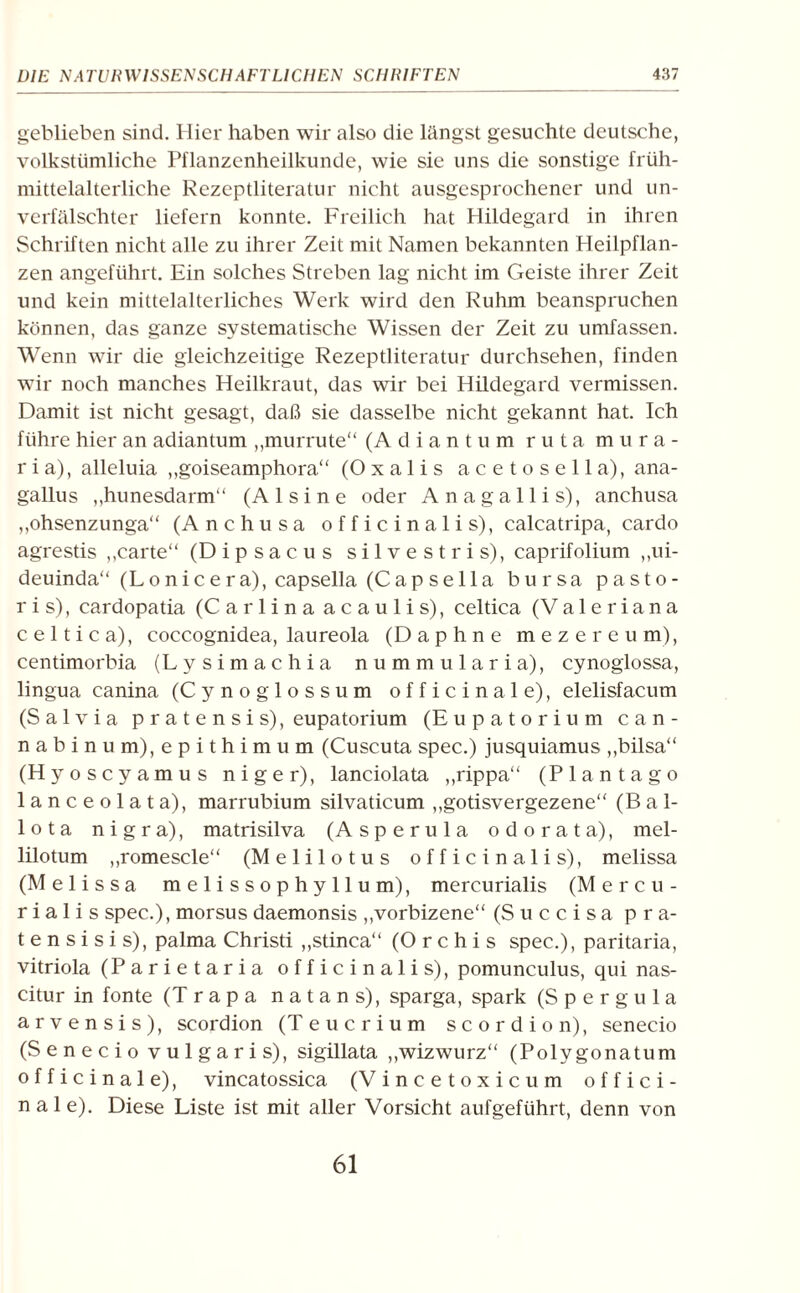 geblieben sind. Hier haben wir also die längst gesuchte deutsche, volkstümliche Pflanzenheilkunde, wie sie uns die sonstige früh¬ mittelalterliche Rezeptliteratur nicht ausgesprochener und un¬ verfälschter liefern konnte. Freilich hat Hildegard in ihren Schriften nicht alle zu ihrer Zeit mit Namen bekannten Heilpflan¬ zen angeführt. Ein solches Streben lag nicht im Geiste ihrer Zeit und kein mittelalterliches Werk wird den Ruhm beanspruchen können, das ganze systematische Wissen der Zeit zu umfassen. Wenn wir die gleichzeitige Rezeptliteratur durchsehen, finden wir noch manches Heilkraut, das wir bei Hildegard vermissen. Damit ist nicht gesagt, daß sie dasselbe nicht gekannt hat. Ich führe hier an adiantum „murrute“ (Adiantum ruta mura- r i a), alleluia „goiseamphora“ (Oxalis acetoseil a), ana- gallus „hunesdarm“ (Al sine oder Anagallis), anchusa „ohsenzunga“ (Anchusa officinalis), calcatripa, cardo agrestis ,,carte“ (Dipsacus silvestris), caprifolium ,,ui- deuinda“ (Lonicera), capsella (Capsella bursa pasto- r i s), cardopatia (Carlina acaulis), celtica (Valeriana celtica), coccognidea, laureola (Daphne me z er e um), centimorbia (Ly simachia nummularia), cynoglossa, lingua canina (Cynoglossum officinale), elelisfacum (Salvia pratensis), eupatorium (Eupatorium can- nabinum),epithimum (Cuscuta spec.) jusquiamus ,,bilsa“ (Hyoscyamus niger), lanciolata „rippa“ (Plan tag o lanceolata), marrubium silvaticum „gotisvergezene“ (Ba 1- lota nigra), matrisilva (Asperula odorata), mel- lilotum ,,romescle“ (Melilotus officinalis), melissa (Melissa melissophyllum), mercurialis (M e r cu¬ ria 1 i s spec.), morsus daemonsis „vorbizene“ (Succisa pra- t e n s i s i s), palma Christi ,,stinca“ (Orchis spec.), paritaria, vitriola (Parietaria officinalis), pomunculus, qui nas- citur in fonte (Trapa natans), sparga, spark (Spergula arvensis), scordion (Teucrium scordion), senecio (Senecio vulgaris), sigillata ,,wizwurz“ (Polygonatum officinale), vincatossica (Vincetoxicum offici¬ nale). Diese Liste ist mit aller Vorsicht aufgeführt, denn von 61