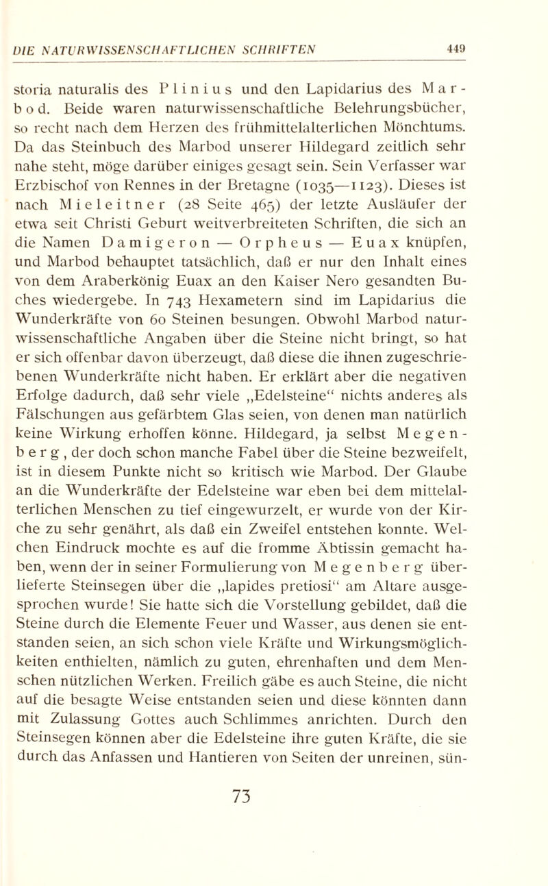 storia naturalis des P 1 i n i u s und den Lapidarius des Mar¬ li o d. Beide waren naturwissenschaftliche Belehrungsbücher, so recht nach dem Herzen des frühmittelalterlichen Mönchtums. Da das Steinbuch des Marbod unserer Hildegard zeitlich sehr nahe steht, möge darüber einiges gesagt sein. Sein Verfasser war Erzbischof von Rennes in der Bretagne (1035—II23)- Dieses ist nach Mieleitner (28 Seite 465) der letzte Ausläufer der etwa seit Christi Geburt weitverbreiteten Schriften, die sich an die Namen Damigeron — Orpheus — Euax knüpfen, und Marbod behauptet tatsächlich, daß er nur den Inhalt eines von dem Araberkönig Euax an den Kaiser Nero gesandten Bu¬ ches wiedergebe. In 743 Hexametern sind im Lapidarius die Wunderkräfte von 60 Steinen besungen. Obwohl Marbod natur¬ wissenschaftliche Angaben über die Steine nicht bringt, so hat er sich offenbar davon überzeugt, daß diese die ihnen zugeschrie¬ benen Wunderkräfte nicht haben. Er erklärt aber die negativen Erfolge dadurch, daß sehr viele „Edelsteine“ nichts anderes als Fälschungen aus gefärbtem Glas seien, von denen man natürlich keine Wirkung erhoffen könne. Hildegard, ja selbst Megen- b e r g , der doch schon manche Fabel über die Steine bezweifelt, ist in diesem Punkte nicht so kritisch wie Marbod. Der Glaube an die Wunderkräfte der Edelsteine war eben bei dem mittelal¬ terlichen Menschen zu tief eingewurzelt, er wurde von der Kir¬ che zu sehr genährt, als daß ein Zweifel entstehen konnte. Wel¬ chen Eindruck mochte es auf die fromme Äbtissin gemacht ha¬ ben, wenn der in seiner Formulierung von Megenberg über¬ lieferte Steinsegen über die „lapides pretiosi“ am Altäre ausge¬ sprochen wurde! Sie hatte sich die Vorstellung gebildet, daß die Steine durch die Elemente Feuer und Wasser, aus denen sie ent¬ standen seien, an sich schon viele Kräfte und Wirkungsmöglich¬ keiten enthielten, nämlich zu guten, ehrenhaften und dem Men¬ schen nützlichen Werken. Freilich gäbe es auch Steine, die nicht auf die besagte Weise entstanden seien und diese könnten dann mit Zulassung Gottes auch Schlimmes anrichten. Durch den Steinsegen können aber die Edelsteine ihre guten Kräfte, die sie durch das Anfassen und Hantieren von Seiten der unreinen, stin- 73