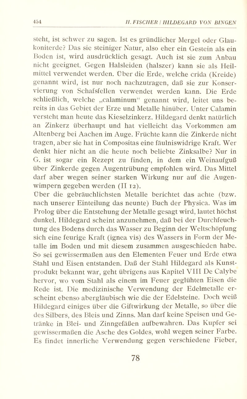 steht, ist schwer zu sagen. Ist es gründlicher Mergel oder Glau¬ koniterde? Das sie steiniger Natur, also eher ein Gestein als ein Boden ist, wird ausdrücklich gesagt. Auch ist sie zum Anbau nicht geeignet. Gegen Halsleiden (halszer) kann sie als Heil¬ mittel verwendet werden. Über die Erde, welche crida (Kreide) genannt wird, ist nur noch nachzutragen, daß sie zur Konser¬ vierung von Schafsfellen verwendet werden kann. Die Erde schließlich, welche ,,calaminum“ genannt wird, leitet uns be¬ reits in das Gebiet der Erze und Metalle hinüber. Unter Calamin versteht man heute das Kieselzinkerz. Hildegard denkt natürlich an Zinkerz überhaupt und hat vielleicht das Vorkommen am Altenberg bei Aachen im Auge. Früchte kann die Zinkerde nicht tragen, aber sie hat in Compositas eine fäulniswidrige Kraft. Wer denkt hier nicht an die heute noch beliebte Zinksalbe? Nur in G. ist sogar ein Rezept zu finden, in dem ein Weinaufguß über Zinkerde gegen Augentrübung empfohlen wird. Das Mittel darf aber wegen seiner starken Wirkung nur auf die Augen¬ wimpern gegeben werden (II 12). Über die gebräuchlichsten Metalle berichtet das achte (bzw. nach unserer Einteilung das neunte) Buch der Physica. Was im Prolog über die Entstehung der Metalle gesagt wird, lautet höchst dunkel. Hildegard scheint anzunehmen, daß bei der Durchfeuch¬ tung des Bodens durch das Wasser zu Beginn der Weltschöpfung sich eine feurige Kraft (ignea vis) des Wassers in Form der Me¬ talle im Boden und mit diesem zusammen ausgeschieden habe. So sei gewissermaßen aus den Elementen Feuer und Erde etwa Stahl und Eisen entstanden. Daß der Stahl Hildegard als Kunst¬ produkt bekannt war, geht übrigens aus Kapitel VIII De Calybe hervor, wo vom Stahl als einem im Feuer geglühten Eisen die Rede ist. Die medizinische Verwendung der Edelmetalle er¬ scheint ebenso abergläubisch wie die der Edelsteine. Doch weiß Hildegard einiges über die Giftwirkung der Metalle, so über die des Silbers, des Bleis und Zinns. Man darf keine Speisen und Ge¬ tränke in Blei- und Zinngefäßen aufbewahren. Das Kupfer sei gewissermaßen die Asche des Goldes, wohl wegen seiner Farbe. Es findet innerliche Verwendung gegen verschiedene Fieber,