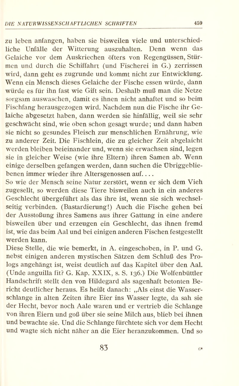 zu leben anfangen, haben sie bisweilen viele und unterschied¬ liche Unfälle der Witterung auszuhalten. Denn wenn das Gelaiche vor dem Auskriechen öfters von Regengüssen, Stür¬ men und durch die Schiffahrt (und Fischerei in G.) zerrissen wird, dann geht es zugrunde und kommt nicht zur Entwicklung. Wenn ein Mensch dieses Gelaiche der Fische essen würde, dann würde es für ihn fast wie Gift sein. Deshalb muß man die Netze sorgsam auswaschen, damit es ihnen nicht anhaftet und so beim Fischfang herausgezogen wird. Nachdem nun die Fische ihr Ge¬ laiche abgesetzt haben, dann werden sie hinfällig, weil sie sehr geschwächt sind, wie oben schon gesagt wurde; und dann haben sie nicht so gesundes Fleisch zur menschlichen Ernährung, wie zu anderer Zeit. Die Fischlein, die zu gleicher Zeit abgelaicht werden bleiben beieinander und, wenn sie erwachsen sind, legen sie in gleicher Weise (wie ihre Eltern) ihren Samen ab. Wenn einige derselben gefangen werden, dann suchen die Übriggeblie¬ benen immer wieder ihre Altersgenossen auf.... So wie der Mensch seine Natur zerstört, wenn er sich dem Vieh zugesellt, so werden diese Tiere bisweilen auch in ein anderes Geschlecht übergeführt als das ihre ist, wenn sie sich wechsel¬ seitig verbinden. (Bastardierung!) Auch die Fische gehen bei der Ausstoßung ihres Samens aus ihrer Gattung in eine andere bisweilen über und erzeugen ein Geschlecht, das ihnen fremd ist, wie das beim Aal und bei einigen anderen Fischen festgestellt werden kann. Diese Stelle, die wie bemerkt, in A. eingeschoben, in P. und G. nebst einigen anderen mystischen Sätzen dem Schluß des Pro¬ logs angehängt ist, weist deutlich auf das Kapitel über den Aal. (Unde anguilla fit? G. Kap. XXIX, s. S. 136.) Die Wolfenbüttler Handschrift stellt den von Hildegard als sagenhaft betonten Be¬ richt deutlicher heraus. Es heißt danach: „Als einst die Wasser¬ schlange in alten Zeiten ihre Eier ins Wasser legte, da sah sie der Hecht, bevor noch Aale waren und er vertrieb die Schlange von ihren Eiern und goß über sie seine Milch aus, blieb bei ihnen und bewachte sie. Und die Schlange fürchtete sich vor dem Hecht und wagte sich nicht näher an die Eier heranzukommen. Und so