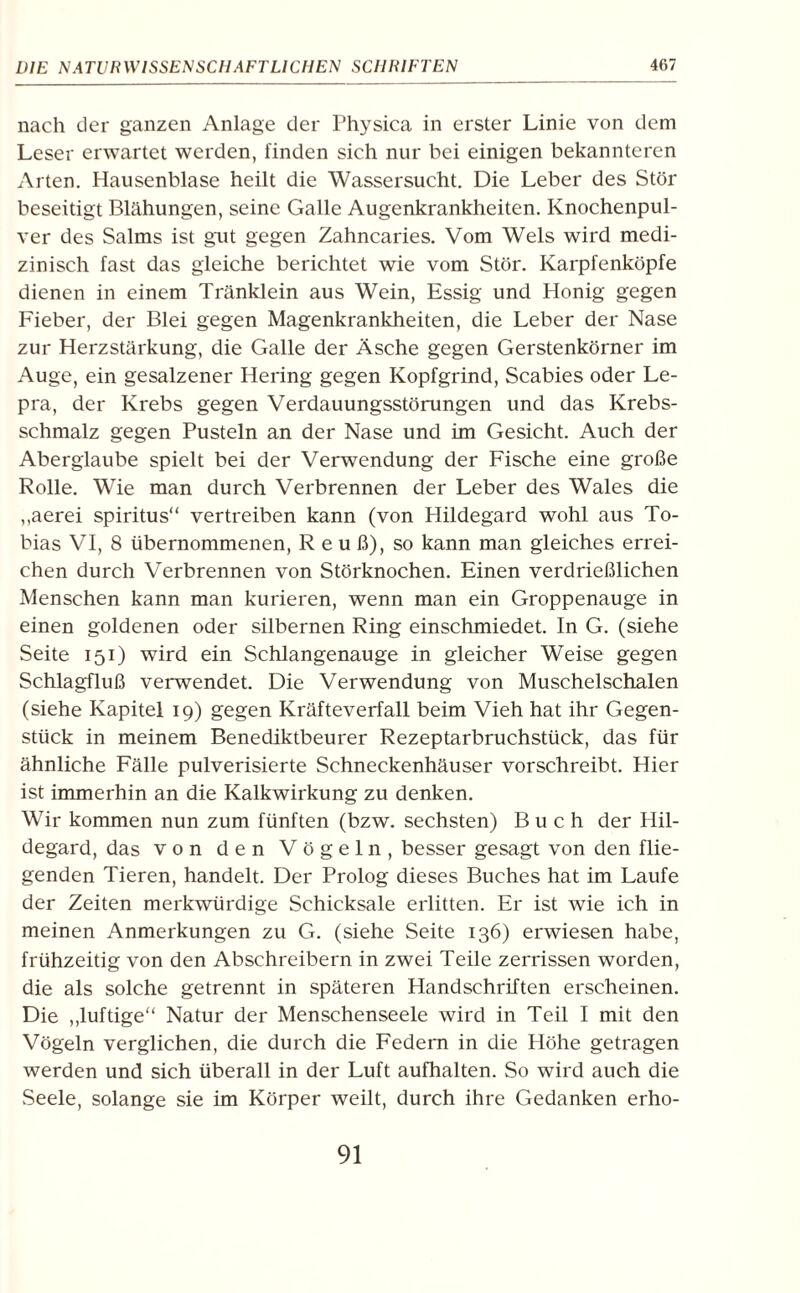 nach der ganzen Anlage der Physica in erster Linie von dem Leser erwartet werden, finden sich nur bei einigen bekannteren Arten. Hausenblase heilt die Wassersucht. Die Leber des Stör beseitigt Blähungen, seine Galle Augenkrankheiten. Knochenpul¬ ver des Salms ist gut gegen Zahncaries. Vom Wels wird medi¬ zinisch fast das gleiche berichtet wie vom Stör. Karpfenköpfe dienen in einem Tränklein aus Wein, Essig und Honig gegen Fieber, der Blei gegen Magenkrankheiten, die Leber der Nase zur Herzstärkung, die Galle der Äsche gegen Gerstenkörner im Auge, ein gesalzener Hering gegen Kopfgrind, Scabies oder Le¬ pra, der Krebs gegen Verdauungsstörungen und das Krebs¬ schmalz gegen Pusteln an der Nase und im Gesicht. Auch der Aberglaube spielt bei der Verwendung der Fische eine große Rolle. Wie man durch Verbrennen der Leber des Wales die ,,aerei spiritus“ vertreiben kann (von Hildegard wohl aus To¬ bias VI, 8 übernommenen, R e u ß), so kann man gleiches errei¬ chen durch Verbrennen von Störknochen. Einen verdrießlichen Menschen kann man kurieren, wenn man ein Groppenauge in einen goldenen oder silbernen Ring einschmiedet. In G. (siehe Seite 151) wird ein Schlangenauge in gleicher Weise gegen Schlagfluß verwendet. Die Verwendung von Muschelschalen (siehe Kapitel 19) gegen Kräfteverfall beim Vieh hat ihr Gegen¬ stück in meinem Benediktbeurer Rezeptarbruchstück, das für ähnliche Fälle pulverisierte Schneckenhäuser vorschreibt. Hier ist immerhin an die Kalkwirkung zu denken. Wir kommen nun zum fünften (bzw. sechsten) Buch der Hil¬ degard, das von den Vögeln, besser gesagt von den flie¬ genden Tieren, handelt. Der Prolog dieses Buches hat im Laufe der Zeiten merkwürdige Schicksale erlitten. Er ist wie ich in meinen Anmerkungen zu G. (siehe Seite 136) erwiesen habe, frühzeitig von den Abschreibern in zwei Teile zerrissen worden, die als solche getrennt in späteren Handschriften erscheinen. Die „luftige“ Natur der Menschenseele wird in Teil I mit den Vögeln verglichen, die durch die Federn in die Höhe getragen werden und sich überall in der Luft aufhalten. So wird auch die Seele, solange sie im Körper weilt, durch ihre Gedanken erho-