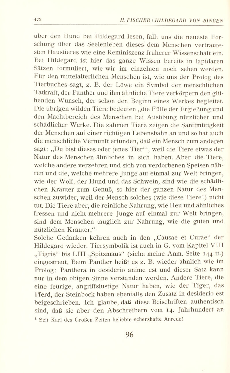 über den Hund bei Hildegard lesen, fällt uns die neueste For¬ schung über das Seelenleben dieses dem Menschen vertraute¬ sten Haustieres wie eine Reminiszenz früherer Wissenschaft ein. Bei Hildegard ist hier das ganze Wissen bereits in lapidaren Sätzen formuliert, wie wir im einzelnen noch sehen werden. Für den mittelalterlichen Menschen ist, wie uns der Prolog des Tierbuches sagt, z. B. der Löwe ein Symbol der menschlichen Tatkraft, der Panther und ihm ähnliche Tiere verkörpern den glü¬ henden Wunsch, der schon den Beginn eines Werkes begleitet. Die übrigen wilden Tiere bedeuten ,,die Fülle der Ergießung und den Machtbereich des Menschen bei Ausübung nützlicher und schädlicher Werke. Die zahmen Tiere zeigen die Sanftmütigkeit der Menschen auf einer richtigen Lebensbahn an und so hat auch die menschliche Vernunft erfunden, daß ein Mensch zum anderen sagt: ,,Du bist dieses oder jenes Tier“1, weil die Tiere etwas der Natur des Menschen ähnliches in sich haben. Aber die Tiere, welche andere verzehren und sich von verdorbenen Speisen näh¬ ren und die, welche mehrere Junge auf einmal zur Welt bringen, wie der Wolf, der Hund und das Schwein, sind wie die schädli¬ chen Kräuter zum Genuß, so hier der ganzen Natur des Men¬ schen zuwider, weil der Mensch solches (wie diese Tiere!) nicht tut. Die Tiere aber, die reinliche Nahrung, wie Heu und ähnliches fressen und nicht mehrere Junge auf einmal zur Welt bringen, sind dem Menschen tauglich zur Nahrung, wie die guten und nützlichen Kräuter.“ Solche Gedanken kehren auch in den ,,Causae et Curae“ der Hildegard wieder. Tiersymbolik ist auch in G. vom Kapitel VIII ,,Tigris“ bis LIII ,,Spitzmaus“ (siehe meine Anm. Seite 144 ff.) eingestreut. Beim Panther heißt es z. B. wieder ähnlich wie im Prolog: Panthera in desiderio anime est und dieser Satz kann nur in dem obigen Sinne verstanden werden. Andere Tiere, die eine feurige, angriffslustige Natur haben, wie der Tiger, das Pferd, der Steinbock haben ebenfalls den Zusatz in desiderio est beigeschrieben. Ich glaube, daß diese Beischriften authentisch sind, daß sie aber den Abschreibern vom 14. Jahrhundert an 1 Seit Karl des Großen Zeiten beliebte seherzhafte Anrede!