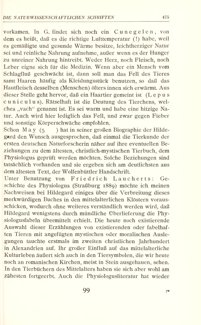 vorkamen. In G. findet sich noch ein Cunegelen, von dem es heißt, daß es die richtige Lufttemperatur (!) habe, weil es gemäßigte und gesunde Wärme besitze, leichtherziger Natur sei und reinliche Nahrung aufnehme, außer wenn es der Hunger zu unreiner Nahrung hintreibt. Weder Herz, noch Fleisch, noch Leber eigne sich für die Medizin. Wenn aber ein Mensch vom Schlagfluß geschwächt ist, dann soll man das Fell des Tieres samt Haaren häufig als Kleidungsstück benutzen, so daß das Hautfleisch desselben (Menschen) öfters innen sich erwärmt. Aus dieser Stelle geht hervor, daß ein Haartier gemeint ist (L e p u s cuniculus). Rätselhaft ist die Deutung des Tierchens, wel¬ ches ,,vach“ genannt ist. Es sei warm und habe eine hitzige Na¬ tur. Auch wird hier lediglich das Fell, und zwar gegen Fieber und sonstige Körperschwäche empfohlen. Schon M a y (5 ) hat in seiner großen Biographie der Hilde¬ gard den Wunsch ausgesprochen, daß einmal die Tierkunde der ersten deutschen Natuiforscherin näher auf ihre eventuellen Be¬ ziehungen zu dem ältesten, christlich-mystischen Tierbuch, dem Physiologus geprüft werden möchten. Solche Beziehungen sind tatsächlich vorhanden und sie ergeben sich am deutlichsten aus dem ältesten Text, der Wolfenbüttler Handschrift. Unter Benutzung von Friedrich Laucherts: Ge¬ schichte des Physiologus (Straßburg 1889) möchte ich meinen Nachweisen bei Hildegard einiges über die Verbreitung dieses merkwürdigen Buches in den mittelalterlichen Klöstern voraus¬ schicken, wodurch ohne weiteres verständlich werden wird, daß Hildegard wenigstens durch mündliche Überlieferung die Phy- siologusfabeln übermittelt erhielt. Die heute noch existierende Auswahl dieser Erzählungen von existierenden oder fabelhaf¬ ten Tieren mit angefügten mystischen oder moralischen Ausle¬ gungen tauchte erstmals im zweiten christlichen Jahrhundert in Alexandrien auf. Ihr großer Einfluß auf das mittelalterliche Kulturleben äußert sich auch in den Tiersymbolen, die wir heute noch an romanischen Kirchen, meist in Stein ausgehauen, sehen. In den Tierbüchern des Mittelalters haben sie sich aber wohl am zähesten fortgeerbt. Auch die Physiologusliteratur hat wieder