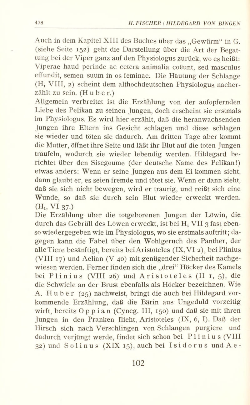 Auch in dem Kapitel XIII des Buches über das „Gewürm“ in G. (siehe Seite 152) geht die Darstellung über die Art der Begat¬ tung bei der Viper ganz auf den Physiologus zurück, wo es heißt: Viperae haud perinde ac cetera animalia coeunt, sed masculus effundit, semen suum in os feminae. Die Häutung der Schlange (Hx VIII, 2) scheint dem althochdeutschen Physiologus nacher¬ zählt zu sein. (Hube r.) Allgemein verbreitet ist die Erzählung von der aufopfernden Liebe des Pelikan zu seinen Jungen, doch erscheint sie erstmals im Physiologus. Es wird hier erzählt, daß die heranwachsenden Jungen ihre Eltern ins Gesicht schlagen und diese schlagen sie wieder und töten sie dadurch. Am dritten Tage aber kommt die Mutter, öffnet ihre Seite und läßt ihr Blut auf die toten Jungen träufeln, wodurch sie wieder lebendig werden. Hildegard be¬ richtet über den Sisegoume (der deutsche Name des Pelikan!) etwas anders: Wenn er seine Jungen aus dem Ei kommen sieht, dann glaubt er, es seien fremde und tötet sie. Wenn er dann sieht, daß sie sich nicht bewegen, wird er traurig, und reißt sich eine Wunde, so daß sie durch sein Blut wieder erweckt werden. (Hi, VI 37-) Die Erzählung über die totgeborenen Jungen der Löwin, die durch das Gebrüll des Löwen erweckt, ist bei Hx VII 3 fast eben¬ so wiedergegeben wie im Physiologus, wo sie erstmals auftritt; da¬ gegen kann die Fabel über den Wohlgeruch des Panther, der alleTiere besänftigt, bereits bei Aristoteles (IX, VI 2), beiPlinius (VIII 17) und Aelian (V 40) mit genügender Sicherheit nachge¬ wiesen werden. Ferner finden sich die „drei“ Höcker des Kamels bei Plinius (VIII 26) und Aristoteles (II 1, 5), die die Schwiele an der Brust ebenfalls als Höcker bezeichnen. Wie A. Huber (25) nachweist, bringt die auch bei Hildegard vor¬ kommende Erzählung, daß die Bärin aus Ungeduld vorzeitig wirft, bereits O p p i a n (Cyneg. III, 150) und daß sie mit ihren Jungen in den Pranken flieht, Aristoteles (IX, 6, I). Daß der Hirsch sich nach Verschlingen von Schlangen purgiere und dadurch verjüngt werde, findet sich schon bei Plinius (VIII 32) und S o 1 i n u s (XIX 15), auch bei I s i d o r u s und A e -