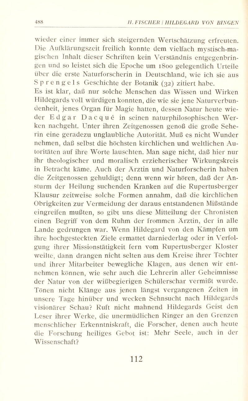 wieder einer immer sich steigernden Wertschätzung erfreuten. Die Aufklärungszeit freilich konnte dem vielfach mystisch-ma¬ gischen Inhalt dieser Schriften kein Verständnis entgegenbrin¬ gen und so leistet sich die Epoche um 1800 gelegentlich Urteile über die erste Naturforscherin in Deutschland, wie ich sie aus Sprengels Geschichte der Botanik (32) zitiert habe. Es ist klar, daß nur solche Menschen das Wissen und Wirken Hildegards voll würdigen konnten, die wie sie jene Naturverbun¬ denheit, jenes Organ für Magie hatten, dessen Natur heute wie¬ der Edgar Dacque in seinen naturphilosophischen Wer¬ ken nachgeht. Unter ihren Zeitgenossen genoß die große Sehe¬ rin eine geradezu unglaubliche Autorität. Muß es nicht Wunder nehmen, daß selbst die höchsten kirchlichen und weltlichen Au¬ toritäten auf ihre Worte lauschten. Man sage nicht, daß hier nur ihr theologischer und moralisch erzieherischer Wirkungskreis in Betracht käme. Auch der Ärztin und Naturforscherin haben die Zeitgenossen gehuldigt; denn wenn wir hören, daß der An¬ sturm der Heilung suchenden Kranken auf die Rupertusberger Klausur zeitweise solche Formen annahm, daß die kirchlichen Obrigkeiten zur Vermeidung der daraus entstandenen Mißstände eingreifen mußten, so gibt uns diese Mitteilung der Chronisten einen Begriff von dem Ruhm der frommen Ärztin, der in alle Lande gedrungen war. Wenn Hildegard von den Kämpfen um ihre hochgesteckten Ziele ermattet darniederlag oder in Verfol¬ gung ihrer Missionstätigkeit fern vom Rupertusberger Kloster weilte, dann drangen nicht selten aus dem Kreise ihrer Töchter und ihrer Mitarbeiter bewegliche Klagen, aus denen wir ent¬ nehmen können, wie sehr auch die Lehrerin aller Geheimnisse der Natur von der wißbegierigen Schülerschar vermißt wurde. Tönen nicht Klänge aus jenen längst vergangenen Zeiten in unsere Tage hinüber und wecken Sehnsucht nach Hildegards visionärer Schau? Ruft nicht mahnend Hildegards Geist den Leser ihrer Werke, die unermüdlichen Ringer an den Grenzen menschlicher Erkenntniskraft, die Forscher, denen auch heute die Forschung heiliges Gebot ist: Mehr Seele, auch in der Wissenschaft?