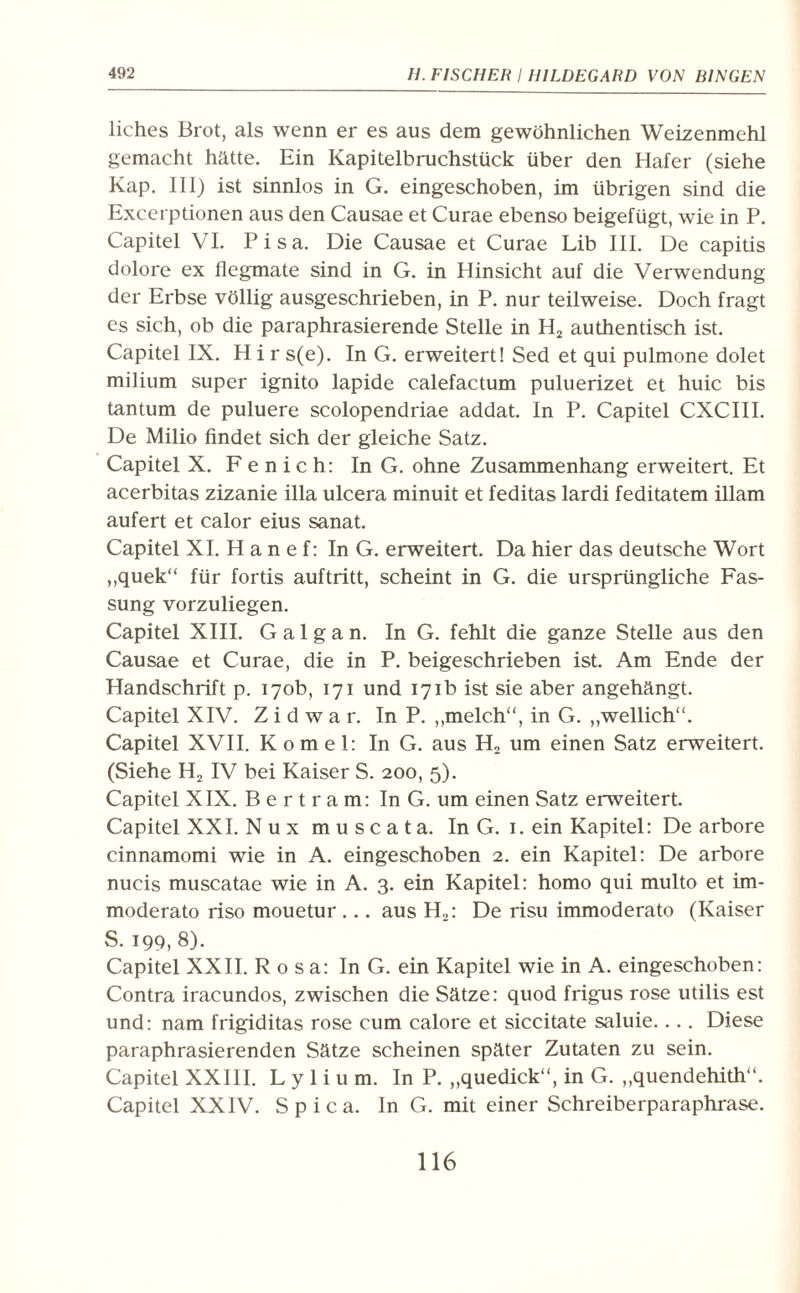 liches Brot, als wenn er es aus dem gewöhnlichen Weizenmehl gemacht hätte. Ein Kapitelbruchstück über den Hafer (siehe Kap. III) ist sinnlos in G. eingeschoben, im übrigen sind die Excerptionen aus den Causae et Curae ebenso beigefügt, wie in P. Capitel VI. Pisa. Die Causae et Curae Lib III. De capitis dolore ex flegmate sind in G. in Hinsicht auf die Verwendung der Erbse völlig ausgeschrieben, in P. nur teilweise. Doch fragt es sich, ob die paraphrasierende Stelle in H2 authentisch ist. Capitel IX. H i r s(e). In G. erweitert! Sed et qui pulmone dolet milium super ignito lapide calefactum puluerizet et huic bis tantum de puluere scolopendriae addat. In P. Capitel CXCIII. De Milio findet sich der gleiche Satz. Capitel X. F e n i c h: In G. ohne Zusammenhang erweitert. Et acerbitas zizanie illa ulcera minuit et feditas lardi feditatem illam aufert et calor eius sanat. Capitel XI. H a n e f: In G. erweitert. Da hier das deutsche Wort ,,quek“ für fortis auftritt, scheint in G. die ursprüngliche Fas¬ sung vorzuliegen. Capitel XIII. G a 1 g a n. In G. fehlt die ganze Stelle aus den Causae et Curae, die in P. beigeschrieben ist. Am Ende der Handschrift p. 170b, 171 und 171b ist sie aber angehängt. Capitel XIV. Z i d w a r. In P. „melc.h“, in G. „wellich“. Capitel XVII. Komel: In G. aus H2 um einen Satz erweitert. (Siehe H2 IV bei Kaiser S. 200, 5). Capitel XIX. Bertram: In G. um einen Satz erweitert. Capitel XXI. N u x m u s c a t a. In G. 1. ein Kapitel: De arbore cinnamomi wie in A. eingeschoben 2. ein Kapitel: De arbore nucis muscatae wie in A. 3. ein Kapitel: homo qui multo et im- moderato riso mouetur ... aus H2: De risu immoderato (Kaiser S. 199, 8). Capitel XXII. Rosa: In G. ein Kapitel wie in A. eingeschoben: Contra iracundos, zwischen die Sätze: quod frigus rose utilis est und: nam frigiditas rose cum calore et siccitate saluie.... Diese paraphrasierenden Sätze scheinen später Zutaten zu sein. Capitel XXIII. L y 1 i u m. In P. „quedick“, in G. ,,quendehith“. Capitel XXIV. S p i c a. ln G. mit einer Schreiberparaphrase.