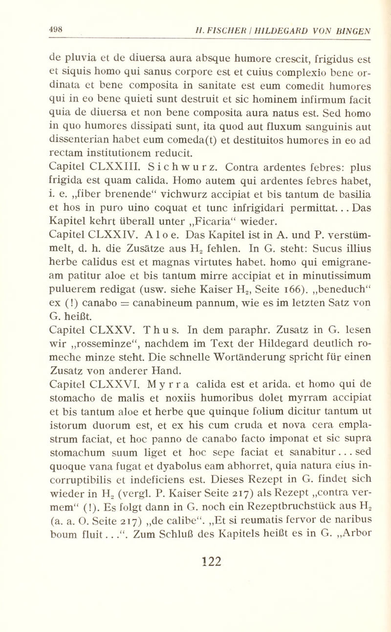 de pluvia et de diuersa aura absque humore crescit, frigidus est et siquis homo qui sanus corpore est et cuius complexio bene or- dinata et bene composita in sanitate est eum comedit humores qui in eo bene quieti sunt destruit et sic hominem infirmum facit quia de diuersa et non bene composita aura natus est. Sed homo in quo humores dissipad sunt, ita quod aut fluxum sanguinis aut dissenterian habet eum comeda(t) et destituitos humores in eo ad rectam insdtutionem reducit. Capitel CLXXIII. Sichwurz. Contra ardentes febres: plus frigida est quam calida. Homo autem qui ardentes febres habet, i. e. ,,fiber brenende“ vichwurz accipiat et bis tantum de basilia et hos in puro uino coquat et tune infrigidari permittat... Das Kapitel kehrt überall unter „Ficaria“ wieder. Capitel CLXXIV. Aloe. Das Kapitel ist in A. und P. verstüm¬ melt, d. h. die Zusätze aus H2 fehlen. In G. steht: Sucus illius herbe calidus est et magnas virtutes habet, homo qui emigrane- am padtur aloe et bis tantum mirre accipiat et in minutissimum puluerem redigat (usw. siehe Kaiser H2, Seite 166). „beneduch“ ex (!) canabo = canabineum pannum, wie es im letzten Satz von G. heißt. Capitel CLXXV. T h u s. In dem paraphr. Zusatz in G. lesen wir „rosseminze“, nachdem im Text der Hildegard deutlich ro- meche minze steht. Die schnelle Wortänderung spricht für einen Zusatz von anderer Hand. Capitel CLXXVI. Myrra calida est et arida. et homo qui de stomacho de malis et noxiis humoribus dolet myrram accipiat et bis tantum aloe et herbe que quinque folium dicitur tantum ut istorum duorum est, et ex his cum cruda et nova cera empla- strum faciat, et hoc panno de canabo facto imponat et sic supra stomachum suum liget et hoc sepe faciat et sanabitur... sed quoque vana fugat et dyabolus eam abhorret, quia natura eius in- corruptibilis et indeficiens est. Dieses Rezept in G. findet sich wieder in H2 (vergl. P. Kaiser Seite 217) als Rezept „contra ver- mem“ (!). Es folgt dann in G. noch ein Rezeptbruchstück aus H2 (a. a. O. Seite 217) „de calibe“. „Et si reumads fervor de naribus boum fluit...“. Zum Schluß des Kapitels heißt es in G. „Arbor