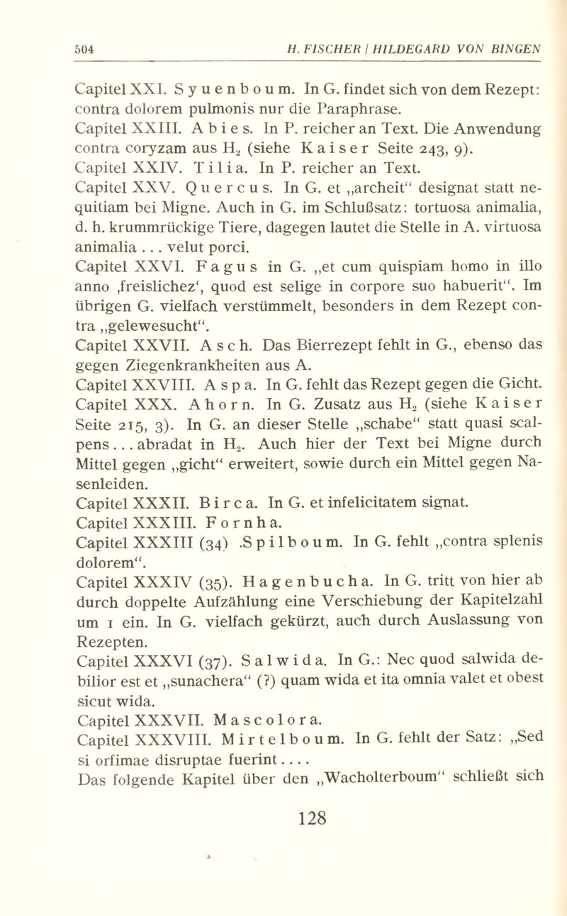 Capitel XXL S y u e n b o u m. In G. findet sich von dem Rezept: contra dolorem pulmonis nur die Paraphrase. Capitel XXIII. A b i e s. In P. reicher an Text. Die Anwendung contra coryzam aus H2 (siehe Kaiser Seite 243, 9). Capitel XXIV. T i 1 i a. In P. reicher an Text. Capitel XXV. Quercus. In G. et „archeit“ designat statt ne- quitiam bei Migne. Auch in G. im Schlußsatz: tortuosa animalia, d. h. krummrückige Tiere, dagegen lautet die Stelle in A. virtuosa animalia ... velut porci. Capitel XXVI. F a g u s in G. ,,et cum quispiam homo in illo anno ,freislichez‘, quod est selige in corpore suo habuerit“. Im übrigen G. vielfach verstümmelt, besonders in dem Rezept con¬ tra „gelewesucht“. Capitel XXVII. Asch. Das Bierrezept fehlt in G., ebenso das gegen Ziegenkrankheiten aus A. Capitel XXVIII. Aspa. In G. fehlt das Rezept gegen die Gicht. Capitel XXX. Ahorn. In G. Zusatz aus H2 (siehe Kaiser Seite 215, 3). In G. an dieser Stelle „schabe“ statt quasi scal- pens... abradat in H2. Auch hier der Text bei Migne durch Mittel gegen „gicht“ erweitert, sowie durch ein Mittel gegen Na¬ senleiden. Capitel XXXII. B i r c a. In G. et infelicitatem signat. Capitel XXXIII. F o r n h a. Capitel XXXIII (34) ,S p i 1 b o u m. In G. fehlt „contra splenis dolorem“. Capitel XXXIV (35). Hagenbucha. InG. tritt von hier ab durch doppelte Aufzählung eine Verschiebung der Kapitelzahl um 1 ein. In G. vielfach gekürzt, auch durch Auslassung von Rezepten. Capitel XXXVI (37). S a 1 w i d a. In G.: Nec quod salwida de- bilior est et „sunachera“ (?) quam wida et ita omnia valet et obest sicut wida. Capitel XXXVII. Mascolora. Capitel XXXVIII. Mirtelboum. In G. fehlt der Satz: „Sed si orfimae disruptae fuerint.... Das folgende Kapitel über den „Wacholterboum“ schließt sich 128