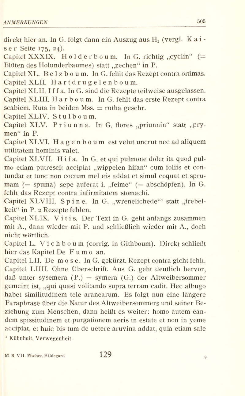 direkt hier an. ln G. folgt dann ein Auszug aus H2 (vergl. Kai¬ ser Seite 175, 24). Capitel XXXIX. Holderboum. InG. richtig „cyclin“ (= Blüten des Holunderbaumes) statt „zechen“ in P. Capitel XL. B e 1 z b o u m. In G. fehlt das Rezept contra orfimas. Capitel XLII. Hartdrugelenboum. Capitel XLII. I f f a. In G. sind die Rezepte teilweise ausgelassen. Capitel XLIII. Harboum. In G. fehlt das erste Rezept contra scabiem. Ruta in beiden Mss. = rutha geschr. Capitel XLIV. S t u 1 b o u m. Capitel XLV. P r i u n n a. In G. flores „priunnin“ statt „pry- men“ in P. Capitel XLVI. Hagenboum est velut uncrut nec ad aliquem utilitatem hominis valet. Capitel XLVII. H i f a. In G. et qui pulmone dolet ita quod pul¬ mo etiam putrescit accipiat „wippelen hifan“ cum foliis et con- tundat et tune non coctum mel eis addat et simul coquat et spru- mam (= spuma) sepe auferat i. „feime“ (= abschöpfen). In G. fehlt das Rezept contra infirmitatem stomachi. Capitel XLVIII. S p i n e. In G. „wrenelichede“1 statt „frebel- keit“ in P. 2 Rezepte fehlen. Capitel XLIX. V i t i s. Der Text in G. geht anfangs zusammen mit A., dann wieder mit P. und schließlich wieder mit A., doch nicht wörtlich. Capitel L. Vichboum (corrig. in Githboum). Direkt schließt hier das Kapitel De F u m o an. Capitel LU. De m o s e. In G. gekürzt. Rezept contra gicht fehlt. Capitel LIIII. Ohne Überschrift. Aus G. geht deutlich hervor, daß unter sysemera (P.) = symera (G.) der Altweibersommer gemeint ist, „qui quasi volitando supra terram cadit. Hec albugo habet similitudinem tele aranearum. Es folgt nun eine längere Paraphrase über die Natur des Altweibersommers und seiner Be¬ ziehung zum Menschen, dann heißt es weiter: homo autem ean- dem spissitudinem et purgationem aeris in estate et non in yeme accipiat, et huic bis tum de uetere aruvina addat, quia etiam sale 1 Kühnheit, Verwegenheit. M. B. VII. Fischer, Hildegard 129 9