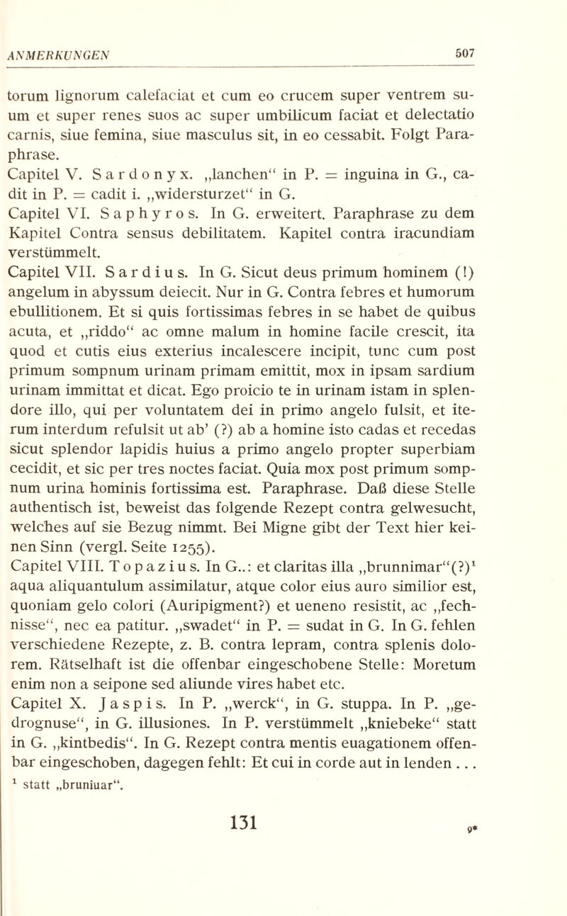 torum lignorum calefaciat et cum eo crucem super ventrem su- um et super renes suos ac super umbilicum faciat et delectatio carnis, siue femina, siue masculus sit, in eo cessabit. Folgt Para¬ phrase. Capitel V. Sardonyx. „lanchen“ in P. = inguina in G., ca- dit in P. = cadit i. „widersturzet“ in G. Capitel VI. Saphyros. In G. erweitert. Paraphrase zu dem Kapitel Contra sensus debilitatem. Kapitel contra iracundiam verstümmelt. Capitel VII. S a r d i u s. In G. Sicut deus primum hominem (!) angelum in abyssum deiecit. Nur in G. Contra febres et humorum ebullitionem. Et si quis fortissimas febres in se habet de quibus acuta, et „riddo“ ac omne malum in homine facile crescit, ita quod et cutis eius exterius incalescere incipit, tune cum post primum sompnum urinam primam emittit, mox in ipsam sardium urinam immittat et dicat. Ego proicio te in urinam istam in splen- dore illo, qui per voluntatem dei in primo angelo fulsit, et he¬ rum interdum refulsit ut ab’ (?) ab a homine isto cadas et recedas sicut splendor lapidis huius a primo angelo propter superbiam cecidit, et sic per tres noctes faciat. Quia mox post primum somp¬ num urina hominis fortissima est. Paraphrase. Daß diese Stelle authentisch ist, beweist das folgende Rezept contra gelwesucht, welches auf sie Bezug nimmt. Bei Migne gibt der Text hier kei¬ nen Sinn (vergl. Seite 1255). Capitel VIII. Top azius. InG..: etclaritas illa ,,brunnimar“(?)1 aqua aliquantulum assimilatur, atque color eius auro similior est, quoniam gelo colori (Auripigment?) et ueneno resistit, ac ,,fech- nisse“, nec ea patitur. „swadet“ in P. = sudat in G. In G. fehlen verschiedene Rezepte, z. B. contra lepram, contra splenis dolo¬ rem. Rätselhaft ist die offenbar eingeschobene Stelle: Moretum enim non a seipone sed aliunde vires habet etc. Capitel X. Jaspis. In P. „werck“, in G. stuppa. In P. ,,ge- drognuse“, in G. illusiones. In P. verstümmelt „kniebeke“ statt in G. „kintbedis“. In G. Rezept contra mentis euagationem offen¬ bar eingeschoben, dagegen fehlt: Et cui in corde aut in lenden ... 1 statt „bruniuar“. 131 0*