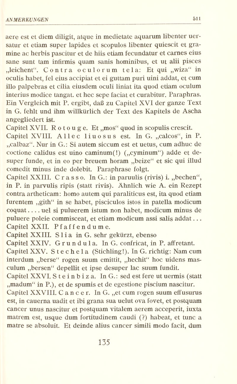 aere est et diem diligit, atque in medietate aquarum libenter uer- satur et etiam super lapides et scopulos libenter quiescit et gra¬ mine ac herbis pascitur et de hiis etiam fecundatur et carnes eius sane sunt tarn infirmis quam sanis hominibus, et ut alii pisces „leichent“. Contra oculorum tela: Et qui ,,wiza“ in oculis habet, fei eius accipiat et ei guttam puri uini addat, et cum illo palpebras et cilia eiusdem oculi liniat ita quod etiam oculum interius modice tangat. et hec sepe faciat et curabitur. Paraphras. Ein Vergleich mit P. ergibt, daß zu Capitel XVI der ganze Text in G. fehlt und ihm willkürlich der Text des Kapitels de Ascha angegliedert ist. Capitel XVII. R o t o u g e. Et „mos“ quod in scopulis crescit. Capitel XVIII. Allee liuosus est. In G. „calcos“, in P. „calbaz“. Nur in G.: Si autem siccum est et uetus, cum adhuc de coctione calidus est uino caminum(!) („cyminum“) adde et de- super funde, et in eo per breuem horam „beize“ et sic qui illud comedit minus inde dolebit. Paraphrase folgt. Capitel XXIII. C r a s s o. In G.: in paruulis (rivis) i. „bechen“, in P. in parvulis ripis (statt rivis). Ähnlich wie A. ein Rezept contra artheticam: homo autem qui paraliticus est, ita quod etiam furentem „gith“ in se habet, pisciculos istos in patella modicum coquat.... uel si puluerem istum non habet, modicum minus de puluere poleie commisceat, et etiam modicum assi salis addat... Capitel XXII. Pfaffendume. Capitel XXIII. S1 i a in G. sehr gekürzt, ebenso Capitel XXIV. G r u n d u 1 a. In G. confricat, in P. affretant. Capitel XXV. Stechela (Stichling!). In G. richtig: Nam cum interdum „berse“ rogen suum emittit, „hechit“ hoc uidens mas- culum „bersen“ depellit et ipse desuper lac suum fundit. Capitel XXVI. S t e i n b i z a. In G.: sed est fere ut uermis (statt „madum“ in P.), et de spumis et de egestione piscium nascitur. Capitel XXVIII. Cancer. In G. „et cum rogen suum effusurus est, in cauerna uadit et ibi grana sua uelut ova fovet, et postquam cancer unus nascitur et postquam vitalem aerem acceperit, iuxta matrem est, usque dum fortitudinem caudi (?) habeat, et tune a matre se absoluit. Et deinde alius cancer simili modo facit, dum 135