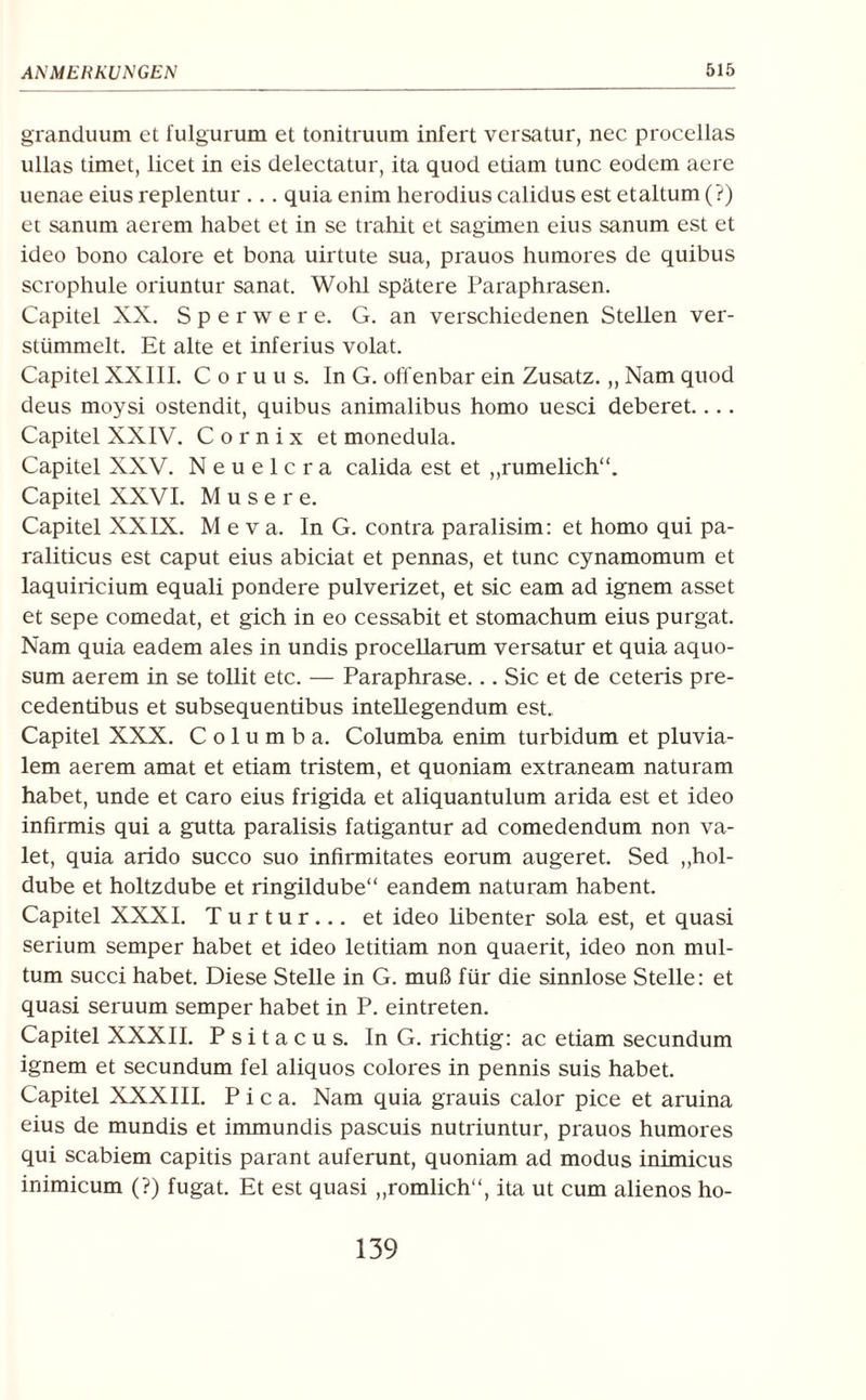 granduum et fulgurum et tonitruum infert versatur, nec procellas ullas timet, licet in eis delectatur, ita quod etiam tune eodem aere uenae eiusreplentur ... quia enim herodius calidus est etaltum(?) et sanum aerem habet et in se trahit et sagimen eius sanum est et ideo bono calore et bona uirtute sua, prauos humores de quibus scrophule oriuntur sanat. Wohl spätere Paraphrasen. Capitel XX. Sperwere. G. an verschiedenen Stellen ver¬ stümmelt. Et alte et inferius volat. Capitel XXIII. Coruus. In G. offenbar ein Zusatz. ,, Nam quod deus moysi ostendit, quibus animalibus homo uesci deberet.... Capitel XXIV. C o r n i x et monedula. Capitel XXV. Neuelcra calida est et „rumelich“. Capitel XXVI. Musere. Capitel XXIX. M e v a. In G. contra paralisim: et homo qui pa- raliticus est caput eius abiciat et pennas, et tune cynamomum et laquiricium equali pondere pulverizet, et sic eam ad ignem asset et sepe comedat, et gich in eo cessabit et stomachum eius purgat. Nam quia eadem ales in undis procellarum versatur et quia aquo¬ sum aerem in se tollit etc. — Paraphrase... Sic et de ceteris pre- cedentibus et subsequentibus intellegendum est. Capitel XXX. Columba. Columba enim turbidum et pluvia- lem aerem amat et etiam tristem, et quoniam extraneam naturam habet, unde et caro eius frigida et aliquantulum arida est et ideo infirmis qui a gutta paralisis fatigantur ad comedendum non va- let, quia arido succo suo infirmitates eorum augeret. Sed ,,hol- dube et holtzdube et ringildube“ eandem naturam habent. Capitel XXXI. T u r t u r ... et ideo libenter sola est, et quasi serium semper habet et ideo letitiam non quaerit, ideo non mul- tum succi habet. Diese Stelle in G. muß für die sinnlose Stelle: et quasi seruum semper habet in P. eintreten. Capitel XXXII. P s i t a c u s. In G. richtig: ac etiam secundum ignem et secundum fei aliquos colores in pennis suis habet. Capitel XXXIII. Pica. Nam quia grauis calor pice et aruina eius de mundis et immundis paseuis nutriuntur, prauos humores qui scabiem capitis parant auferunt, quoniam ad modus inimicus inimicum (?) fugat. Et est quasi „romlich“, ita ut cum alienos ho- 139