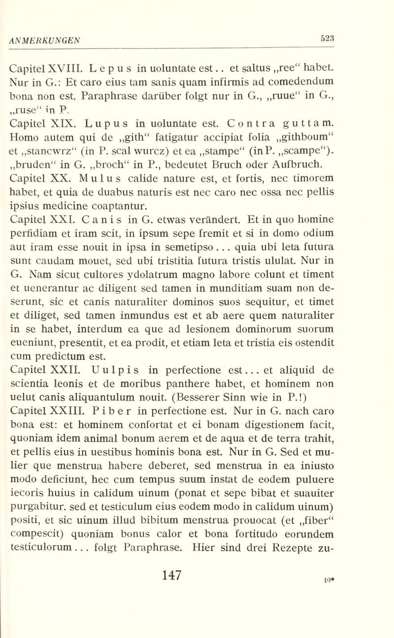 Capitel XVIII. L e p u s in uoluntate est.. et saltus „ree“ habet. Nur in G.: Et caro eius tarn sanis quam infirmis ad comedendum bona non est. Paraphrase darüber folgt nur in G., „ruue“ in G., „ruse“ in P. Capitel XIX. Lupus in uoluntate est. Contra gutta m. Homo autem qui de „gith“ fatigatur accipiat folia „githboum“ et „stancwrz“ (in P. scal wurcz) et ea „stampe“ (inP. ,,scampe“). „bruden“ in G. „broch“ in P., bedeutet Bruch oder Aufbruch. Capitel XX. Mulus calide nature est, et fortis, nec timorem habet, et quia de duabus naturis est nec caro nec ossa nec pellis ipsius medicine coaptantur. Capitel XXI. C a n i s in G. etwas verändert. Et in quo homine perfidiam et iram seit, in ipsum sepe fremit et si in domo odium aut iram esse nouit in ipsa in semetipso... quia ubi leta futura sunt caudam mouet, sed ubi tristitia futura tristis ululat. Nur in G. Nam sicut cultores ydolatrum magno labore colunt et timent et uenerantur ac diligent sed tarnen in munditiam suam non de- serunt, sic et canis naturaliter dominos suos sequitur, et timet et diliget, sed tarnen inmundus est et ab aere quem naturaliter in se habet, interdum ea que ad lesionem dominorum suorum eueniunt, presentit, et ea prodit, et etiam leta et tristia eis ostendit cum predictum est. Capitel XXII. U u 1 p i s in perfectione est... et aliquid de scientia leonis et de moribus panthere habet, et hominem non uelut canis aliquantulum nouit. (Besserer Sinn wie in P.!) Capitel XXIII. P i b e r in perfectione est. Nur in G. nach caro bona est: et hominem confortat et ei bonam digestionem facit, quoniam idem animal bonum aerem et de aqua et de terra trahit, et pellis eius in uestibus hominis bona est. Nur in G. Sed et mu- lier que menstrua habere deberet, sed menstrua in ea iniusto modo deficiunt, hec cum tempus suum instat de eodem puluere iecoris huius in calidum uinum (ponat et sepe bibat et suauiter purgabitur. sed et testiculum eius eodem modo in calidum uinum) positi, et sic uinum illud bibitum menstrua prouocat (et „fiber“ compescit) quoniam bonus calor et bona fordtudo eorundem testiculorum ... folgt Paraphrase. Hier sind drei Rezepte zu- 147 10*