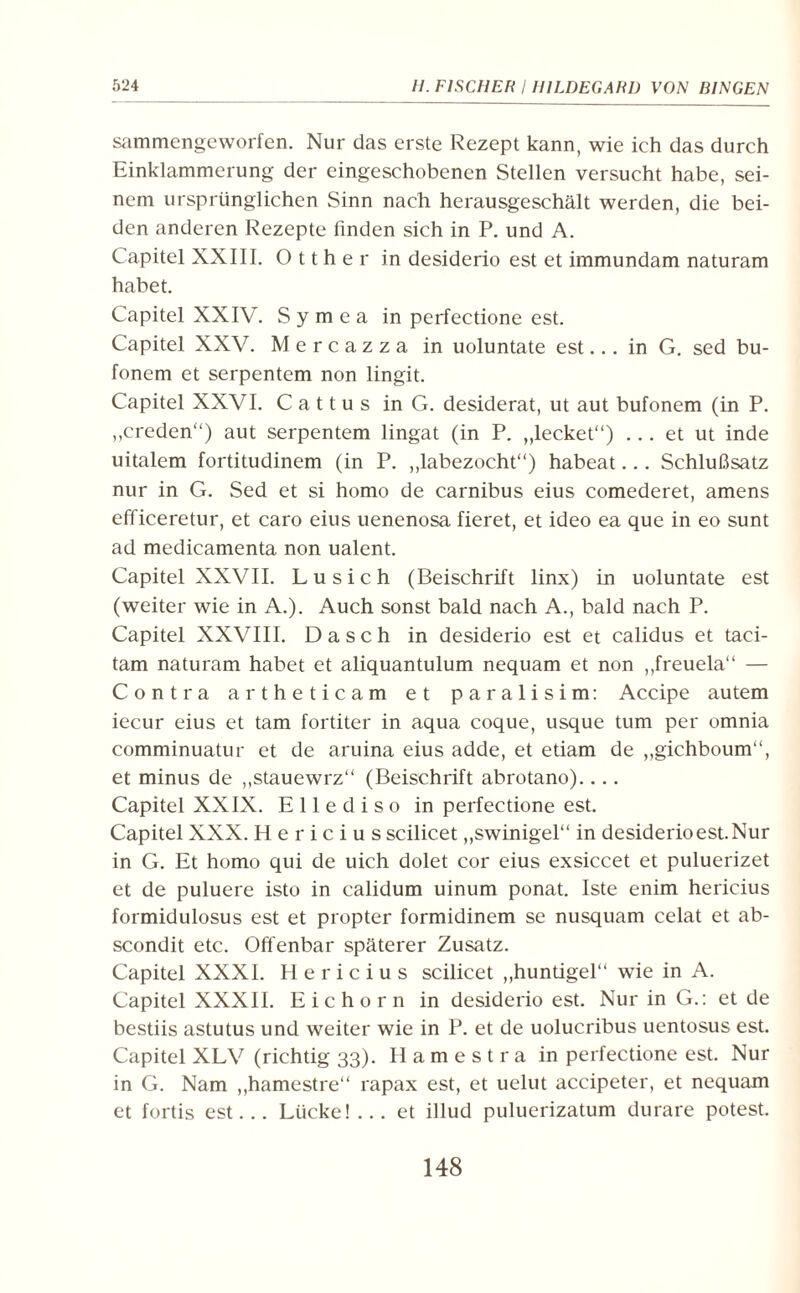 sammengeworfen. Nur das erste Rezept kann, wie ich das durch Einklammerung der eingeschobenen Stellen versucht habe, sei¬ nem ursprünglichen Sinn nach herausgeschält werden, die bei¬ den anderen Rezepte linden sich in P. und A. Capitel XXIII. O 11 h e r in desiderio est et immundam naturam habet. Capitel XXIV. S y m e a in perfectione est. Capitel XXV. Mercazza in uoluntate est... in G. sed bu- fonem et serpentem non lingit. Capitel XXVI. C a 11 u s in G. desiderat, ut aut bufonem (in P. „creden“) aut serpentem lingat (in P. „lecket“) ... et ut inde uitalem fortitudinem (in P. „labezocht“) habeat... Schlußsatz nur in G. Sed et si homo de carnibus eius comederet, amens efficeretur, et caro eius uenenosa fieret, et ideo ea que in eo sunt ad medicamenta non ualent. Capitel XXVII. Lusich (Beischrift linx) in uoluntate est (weiter wie in A.). Auch sonst bald nach A., bald nach P. Capitel XXVIII. D a s c h in desiderio est et calidus et taci- tam naturam habet et aliquantulum nequam et non „freuela“ — Contra artheticam et paralisim: Accipe autem iecur eius et tarn fortiter in aqua coque, usque tum per omnia comminuatur et de aruina eius adde, et etiam de „gichboum“, et minus de „stauewrz“ (Beischrift abrotano).... Capitel XXIX. Ellediso in perfectione est. Capitel XXX. Hericius scilicet „swinigel“ in desiderio est. Nur in G. Et homo qui de uich dolet cor eius exsiccet et puluerizet et de puluere isto in calidum uinum ponat. Iste enim hericius formidulosus est et propter formidinem se nusquam celat et ab- scondit etc. Offenbar späterer Zusatz. Capitel XXXI. Hericius scilicet „huntigel“ wie in A. Capitel XXXII. Eichorn in desiderio est. Nur in G.: et de bestiis astutus und weiter wie in P. et de uolucribus uentosus est. Capitel XLV (richtig 33). Hamestra in perfectione est. Nur in G. Nam „hamestre“ rapax est, et uelut accipeter, et nequam et fortis est... Lücke! ... et illud puluerizatum durare potest. 148